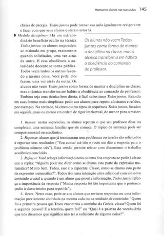 Motivar os alunos nas suas aulas l 45
cheias de energia. Todos juntos pode tornar sua aula igualmente revigorante
e fazer com que seus alunos queiram estar lá.
l Medida disciplinar. Há um extraor-
dinário benefício oculto na técnica Os alunos não vêem Todos
Todos juntos: os alunos respondem juntos como forma de manter
ao estímulo em grupo, exatamente Q disciplina no C/asse, mósQ
quando solicitados, uma vez atrás fécn/C(J transforma em hábjto
da outra. E essa obediência à au-
a obediência ao comando
tondade docente se torna publica.
^ , f do professor.
Iodos vêem todos os outros íazen-
do a mesma coisa. Você pede, eles
fazem, uma vez atrás da outra. Os
alunos não vêem Todos juntos como forma de manter a disciplina na classe,
mas a técnica transforma em hábito a obediência ao comando do professor.
Embora seja uma técnica bem direta, é fácil subestimar Todos juntos, focando
em suas formas mais simplistas: pedir aos alunos para repetir aforismos e refrões,
por exemplo. Na verdade, há cinco outros tipos de sequência Todos juntos, listados
em seguida, mais ou menos em ordem de rigor intelectual, do menor para o maior:
1. Repetir: nestas sequências, os alunos repetem o que seu professor disse ou
completam uma sentença familiar que ele começa. O tópico da sentença pode ser
comportamental ou académico.
2. Reportar: alunos quejá terminaram seus problemas ou tarefas são solicitados
a reportar seus resultados ("Vou contar até três e vocês me dão a resposta para o
problema número três"). Esta versão permite relatar com dinamismo o trabalho
académicoconcluído.
J 3. Reforçar: Você reforça informaçãonova ou uma boa resposta ao pedirà classe
que a repita: "Alguém pode me dizer como se chama esta parte da expressão ma-
temática? Muito bem, Tadeu, esse é o expoente. Classe, como se chama esía parte
da expressão matemática?". Todos têm uma interação ativa adicional com um novo
conteúdo crucial e, quando é um aluno que provê a informação, Todos juntos refor-
ça a importância da resposta ("Minha resposta foi tão importante que o professor
pediu à classe inteira para repeti-la").
4. Rever. Neste caso, pede-se aos alunos que revisem respostas ou uma infor-
mação previamente abordada na mesma aula ou na unidade de conteúdo: "Quem
foi a primeira pessoa que Teseu encontrou a caminho da Grécia, classe? Quem foi
a segunda pessoa? E a terceira, quem foi?" ou "Qual é a palavra do vocabulário
que nós dissemos que significa não ter o suficiente de alguma coisa?".
 