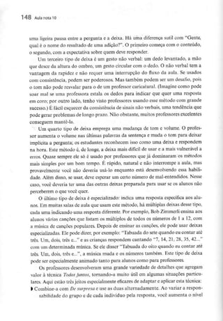 148 Aula nota l O
uma ligeira pausa entre a pergunta e a deixa. Há uma diferença sutil com "Gente,
qual é o nome do resultado de uma adição?". O primeiro começa com o conteúdo,
o segundo, com a expectativa sobre quem deve responder.
Um terceiro tipo de deixa é um gesto não verbal: um dedo levantado, a mão
que desce da altura do ombro, um gesto circular com o dedo. O não verbal tem a
vantagem da rapidez e não requer uma interrupção do fluxo da aula. Se usados
com consistência, podem ser poderosos. Mas também podem ser um desafio, pois
0 tom não pode resvalar para o de um professor caricatural. (Imagine como pode
soar mal se uma professora estala os dedos para indicar que quer uma resposta
em coro; por outro lado, tenho visto professores usando esse método com grande
sucesso.) É fácil esquecer da consistência de sinais não verbais, uma tendência que
pode gerar problemas de longo prazo. Não obstante, muitos professores excelentes
conseguem mante-la.
Um quarto tipo de deixa emprega uma mudança de tom e volume. O profes-
sor aumenta o volume nas últimas palavras da sentença e muda o tom para deixar
implícita a pergunta; os estudantes reconhecem isso como uma deixa e respondem
na hora. Este método é, de longe, a deixa mais difícil de usar e a mais vulnerável a
erros. Quase sempre ele só é usado por professores que já dominaram os métodos
mais simples por um bom tempo. É rápido, natural e não interrompe a aula, mas
provavelmente você não deveria usá-lo enquanto está desenvolvendo essa habili-
dade. Além disso, se usar, deve esperar um certo número de mal-entendidos. Nesse
caso, você deveria ter uma das outras deixas preparada para usar se os alunos não
perceberem o que você quer.
O último tipo de deixa é especializado: indica uma resposta específica aos alu-
nos. Em muitas salas de aula que usam este método, há múltiplas deixas desse tipo,
cada uma indicando uma resposta diferente.Por exemplo,Bob Zimmerli ensina aos
alunos várias canções que listam os múltiplos de todos os números de l a 12,com
a música de canções populares, Depois de ensinar as canções, ele pode usar deixas
especializadas. Ele pode dizer, por exemplo: "Tabuada do sete quando eu contar até
três. Um, dois, três e..." e as crianças respondem cantando "7, 14, 21, 28, 35, 42..."
com um determinada música. Se ele disser "Tabuada do oito quando eu contar até
três. Um, dois, três e...", a música muda e os números também. Este tipo de deixa
pode ser especialmente animado tanto para alunos como para professores.
Os professores desenvolveram uma grande variedade de detalhes que agregam
valor à técnica Todos juntos, tornando-a muito útil em algumas situações particu-
lares. Aqui estão três jeitos especialmente eficazes de adaptar e aplicar esta técnica:
1Combine-a com De surpresa e use as duas alternadamente. Ao variar a respon-
sabilidade do grupo e de cada indivíduo pela resposta, você aumenta o nível
 