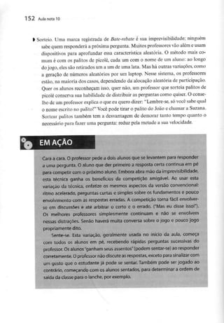 152 Aula nota10
l Sorteio. Uma marca registrada de Bate-rebate é sua imprevisibilidade;ninguém
sabe quem responderá a próxima pergunta. Muitos professoresvão além e usam
dispositivos para aprofundar essa característica aleatória. O método mais co-
mum é com os palitos de picolé, cada um com o nome de um aluno: ao longo
do jogo, eles são retirados um a um de uma lata. Mas há outras variações, como
a geração de números aleatórios por um laptop. Nesse sistema, os professores
estão, na maioria dos casos, dependendo da alocaçào aleatória de participação.
Quer os alunos reconheçam isso, quer não, um professor que sorteia palitos de
picolé conserva sua habilidade de distribuir as perguntas como quiser. O conse-
lho de um professorexplica o que eu quero dizer:u Lembre-se, só você sabe qual
o nome escrito no palito!" Você pode tirar o palito do João e chamar a Suzana.
Sortear palitos também tem a desvantagem de demorar tanto tempo quanto o
necessário para fazer uma pergunta: reduz pela metade a sua velocidade.
EM AÇÃO
Cara a cara. O professor pede a dois alunos que se levantem para responder
a uma pergunta. O aluno que der primeiro a resposta certa continua em pé
para competir com o próximo aluno. Embora abra mão da imprevisibilidade,
esta técnica ganha os benefícios da competição amigável. Ao usar esta
variação da técnica, enfatize os mesmos aspectos da versão convencionai:
ritmo acelerado, perguntas curtas e simples sobre os fundamentos e poucc
envolvimento com as respostas erradas. A competição torna fácil envolver-
se em discussões e até arbitrar o certo e o errado. ("Mas eu disse isso!"}.
Os melhores professores simplesmente continuam e não se envolvem
nessas distrações. Senão haverá muita conversa sobre o jogo e pouco jogo
propriamente dito.
Sente-se. Esta variação, geralmente usada no início da aula, começa
com todos os alunos em pé, recebendo rápidas perguntas sucessivas do
professor. Osalunos "ganham seus assentos" (podem sentar-se) ao responder
corretamente. O professor não discute asrespostas, exceto para sinalizar com
um gesto que o estudante já pode se sentar. Também pode ser jogado ao
contrário, começando com os alunos sentados, para determinar a ordem de
saída da classepara o lanche, por exemplo.
 