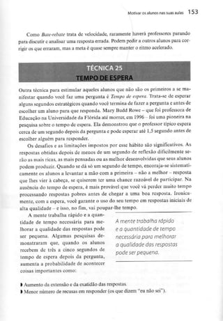 Motivar osalunos nas suas aulas 1 53
Como Bate-rebate trata de velocidade, raramente haverá professores parando
para discutir e analisar uma resposta errada. Podem pedir a outros alunos para cor-
rigir os que erraram, mas a meta é quase sempre manter o ritmo acelerado.
TEMPO DE ESPERA
Outra técnica para estimular aqueles alunos que não são os primeiros a se ma-
nifestar quando você faz uma pergunta é Tempo de espera. Trata-se de esperar
alguns segundos estratégicos quando você termina de fazer a pergunta e antes de
escolher um aluno para que responda. Mary Budd Rowe - que foi professora de
Educação na Universidade da Flórida até morrer, em 1996 - foiuma pioneira na
pesquisa sobre o tempo de espera. Ela demonstrou que o professor típico espera
cerca de um segundo depois da pergunta e pode esperar até 1,5segundo antes de
escolher alguém para responder.
Os desafios e as limitações impostos por esse hábito são significativos. As
respostas obtidas depois de menos de um segundo de reflexão dificilmente se-
rão as mais ricas, as mais pensadas ou as melhor desenvolvidas que seus alunos
podem produzir. Quando se dá só um segundo de tempo, encoraja-sesistemati-
camente os alunos a levantar a mão coma primeira - não a melhor - resposta
que lhes vier à cabeça, se quiserem ter uma chance razoável de participar. Na
ausência do tempo de espera, é mais provável que você vá perder muito tempo
processando respostas pobres antes de chegar a uma boa resposta. Ironica-
mente, com a espera, você garante o uso do seu tempo em respostas iniciais de
alta qualidade - e isso, no fim, vai poupar-lhe tempo.
A mente trabalha rápido e a quan-
tidade de tempo necessária para me-
lhorar a qualidade das respostas pode
ser pequena. Algumas pesquisas de-
monstraram que, quando os alunos
recebem de três a cinco segundos de
tempo de espera depois da pergunta,
aumenta a probabilidade de acontecer
coisas importantes como:
A mente trabalha rápido
e a quantidade de tempo
necessária para melhorar
a qualidade das respostas
pode ser pequena.
> Aumento da extensão e da exatidão das respostas.
> Menor número de recusas em responder (os que dizem "eu não sei").
 