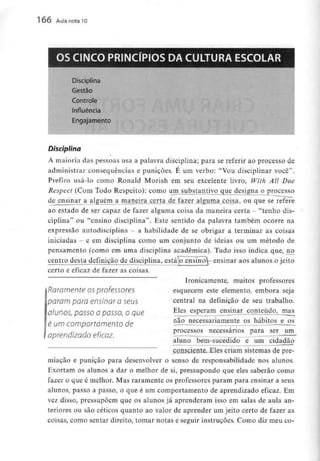 166 Aula nota10
OS CINCO PRINCÍPIOS DA CULTURA ESCOLAR
Disciplina
Gestão
Controle
Influência
Engajamento
Disciplina
A maioria das pessoas usa a palavra disciplina; para se referir ao processo de
administrar consequências e punições. É um verbo: "Vou disciplinar você".
Prefiro usá-lo como Ronald Morish em seu excelente livro, With Ali Due
Respcct (Com Todo Respeito): como um substantivg_que de_signa o processo
de ensinar a alguémji maneira certa de fazer alguma coisa, ou que se refere
ao estado de ser capaz de fazer alguma coisa da maneira certa - "tenho dis-
ciplina" ou "ensino disciplina". Este sentido da palavra também ocorre na
expressão autodisciplina - a habilidade de se obrigar a terminar as coisas
iniciadas - e em disciplina como um conjunto de ideias ou um método de
pensamento (como em uma disciplina académica). Tudo isso indica que, no
centro desta definição de disciplina, estájo ensino^- ensinar aos alunos o jeito
certo e eficaz de fazer as coisas.
Ironicamente, muitos professores
esquecem este elemento, embora seja
central na definição de seu trabalho.
Eles esperam ensinar conteúdo, mas
não necessariamente os hábitos e os
Raramente os professores
param para ensinar a seus
alunos, passo a passo, o que
é um comportamento de
aprendizado eficaz.
processos necessários para ser um
aluno bem-sucedido e um cidadão
consciente. Eles criam sistemas de pre-
miação e punição para desenvolver o senso de responsabilidade nos alunos.
Exortam os alunos a dar o melhor de si, pressupondo que eles saberão como
fazer o que é melhor. Mas raramente os professores param para ensinar a seus
alunos, passo a passo, o que é um comportamento de aprendizado eficaz. Em
vez disso, pressupõem que os alunos já aprenderam isso em salas de aula an-
teriores ou são célicos quanto ao valor de aprender um jeito certo de fazer as
coisas, como sentar direito, tomar notas e seguir instruções. Como diz meu co-
 