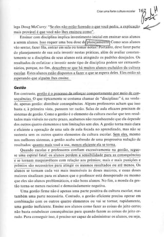 Criar uma forte cultura escolar
lega Doug McCurry: "Se eles não estão fazendo o que você pediu, a explicação
mais provável é que você não Ihes^ensjnoujcoino".
Ensinar com disciplina implica investimentoinicial em ensinar seus alunos
Í
^^^"^Bffl»«l^—,—
planejamento) Como seus alunos
vão sentar, fazer fila, entrar em sala ou tomar notas? Portanto, deve fazer parte
do planejamento de sua aula investir nestas práticas, além de avaliar constan-
temente se a disciplina de seus alunos está atingindo os padrões desejados. Os
resultados de enfatizar e investir neste tipo de disciplina podem ser extraordi-
nários, porque, no fim, descobre-se que há muitos alunos excluídos da cultura
escolar. Estes alunos estão dispostos a fazer o que se espera deles. Eles estão só
esperando que alguém lhes ensine.
Gestão
Em contraste, gestão é o_processo de reforçar comportamento par meio de con-
sequências. O que tipicamente se costuma chamar de "disciplinar" é, na verda-
de, apenas gestão: distribuir consequências. Alguns professores acham que isso
basta e, à primeira vista, parecem ter razão. Salas de aula eficazes precisam de
sistemas de gestão. Como a gestão é o elemento da cultura escolar que tem resul-
tados mais visíveis no curto prazo, acabamos não reconhecendo que ela depende
dos outros quatro elementose tem limitações sem eles. A gestão torna mais clara
e eficiente a operação de uma sala de aula focada no aprendizado, mas não se
sustenta sem os outros quatro elementos da cultura escolar. SernjileSj mesmo
nos melhores sistemas, a gestão acaba sofrendo de uma progressiva redução de
resultados: quanto mais você a usa, menos eficiente ela se torna.
Quando escolas e professores confiam excessivamente na gestão, segue-
se urna espiral fatal: os alunos perdem a sensibilidade para as consequências
e se tornam maquiavélicos com relação aos prémios; mais e mais punições e
prémios são necessários para atingir os mesmos resultados ou até menos. Os
alunos se tornam cada vez mais insensíveis às doses maiores, e essas doses
maiores sinalizam para os alunos que o professor está desesperado ou mesmo
que eles são alunos problemáticos, e não bons alunos. No fim, a moeda da ges-
tão torna-se menos racional e demasiadamente negativa.
Uma gestão firme não é apenas uma parte positiva da cultura escolar, mas
também uma parte necessária. Contudo, a gestão eficiente precisa operar em
combinação com os outros quatro elementos ou vai se tornar, rapidamente,
uma gestão ineficiente. Ensine aos alunos como fazer as coisas do jeito certo;-
não basta estabelecer consequências para quando fazem as coisas do jeito er-
rado. Para conseguir isso, é preciso ser capaz de administrar os alunos, ou seja,
 
