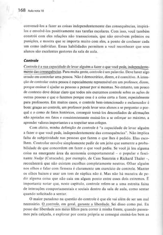 168 Aula nota l O
convencê-los a fazer as coisas independentemente das consequências, inspirá-
los e envolvê-los positivamente nas tarefas escolares. Com isso, você também
constrói com eles relações não transacionais, que não envolvem prémios ou
punições, e mostra que se importa muito com eles, a ponto de conhecer cada
um como indivíduo. Essas habilidades permitem a você reconhecer que seus
alunos são excelentes gestores da sala de aula.
Controle
Controle é a sua capacidadede levar alguém a fazer o que você pede, independente-
mentc das consequências.Para muita gente, controle é um palavrão. Deve haver algo
errado em controlar uma pessoa. Não é democrático, dizem, e é coercitivo. A inten-
ção de controlar outra pessoa é especialmente repreensível em um professor, dizem,
porque ensinar é ajudar as pessoas a pensar por si mesmas. No entanto, um pouco
de contexto deve deixar claro que todos nós exercemos controle sobre as ações de
outras pessoas e que o fazemos porque essa é a coisa certa a fazer, especialmente
para professores. Em muitos casos, o controle bem-intencionado e esclarecedor é
bom: graças ao controle, um professor pode levar seus alunos a se perguntar o por-
quê e o como de fatos históricos, conseguir torná-los desconfiados de afirmações
não apoiadas em fatos e consistentemente ensiná-los a se esforçar ao máximo, a
aprender valores importantes e a respeitar seus colegas.
Com efeito, minha definição de controle é "a capacidade de levar alguém
a fazer o que você pede, independentemente das consequências". Não implica
falta de subjetividade nas pessoas que fazem o que lhes é pedido. Elas esco-
lhem. Controlar envolve simplesmente pedir de um jeito que aumente a proba-
bilidade de que concordem em fazer o que você pediu. Se você já leu alguma
coisa na emergente área da economia comportamental - o popular e fasci-
nante Nudge (Cutucada), por exemplo, de Cass Sunstein e Richard Thaler -,
reconhecerá que não existem escolhas completamente neutras. Olhar alguém
nos olhos e falar com firmeza é claramente um exercício de controle. Manter
os olhos baixos e usar um tom de súplica não é. Mas não há maneira de pe-
dir alguma coisa que não caia em algum ponto entre esses dois extremos. É
importante notar que, neste capítulo, controle refere-se a uma estreita faixa
de interações comportamentais e sociais dentro da sala de aula, como sentar
quando solicitado a sentar.
O maior paradoxo na questão do controle é que ele vai além de ser um mal
necessário. O_controle, em geral, garante a liberdade. Sei disso como pai. Eu
posso dar liberdade aos meus filhos para correr à minha frente, quando passea-
mos pela calçada, e explorar por conta própria se consegui ensiná-los bem as
 