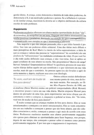 170 Aula nota10
gestão direta. A crença, como demonstra a história de toda ideia poderosa, da
democracia à fé, é um motivador poderoso e perene. Se a influência é o proces-
so de instilar crença, maximizá-la deveria ser o objetivo deliberado da cultura
escolar de todo professor.
Engajamento
Professores excelentes oferecem aos alunos muitas oportunidades de dizer "sim",
de se envolver,de mergulhar em um tema. Engajam seus alunos intensamente em
tarefas positivas e produtivas, desviando sua atenção do que écontraproducente
e concentrando suas energias no que é interessante e relevante.
Não importa o que eles estejam pensando, mas o que estão fazendo é po-
sitivo. Isso tem um poderoso efeito colateral. Urna das ideias mais difíceis e
mais perceptivas de Karl Marx é a teoria da infra-superestrutura: a ideia de
que as crenças e valores das pessoas (a "superestrutura" da sociedade) são um
produto da "infraestrutura" fas realidades cotidianas da vida). O que você faz
o dia todo acaba definindo suas crenças, e não vice-versa. Isso se aplica ao
papel cotidiano de seus alunos na escola. São proprietários? Burros de carga?
Servos? Artesãos? Empreendedores felizes? A aparência prosaica de suas inte-
rações diárias define aquilo em que acreditam e o que valorizam em sua vida
escolar, mais do que o contrário. As pessoas agem (ou são levadas a agir) de
certa maneira e, depois, explicam seus atos com ideologia.
Outros críticos sociais defenderam
"ÀS vezes, você tem de mudar de esse mesmo ponto de vista, mas de for-
foro paro dentro!" ma mais sucinta. Por exemplo, no fil-
me Meu Pequeno Paraíso, de 1990, um
ex-mafioso (Steve Martin) ensina um policial comportadinho (Rick Morani)
a encontrar prazer e verve em sua vida diária. Martin empurra Morani para
dentro do provador de uma loja, para experimentar um terno chique que ele
convenceu o outro a comprar, e, enquanto o policial se troca, diz: "Às vezes,
você tem de mudar de fora para dentro!".
É muito comum que as crianças mudem de fora para dentro. Eles se vêem
entusiasmados e começam a se sentir entusiasmados. Eles se vêem concentra-
dos em seu trabalho e começam a pensar que são bons alunos, que são cida-
dãos conscientes e, então, começam a pensar e agir mais de acordo com essas
ideias. Professores excelentes mantêm seus alunos positivamente engajados
não apenas para eliminar as oportunidades para fazer bagunça, mas porque,
depois de um tempo, eles começam a pensar sobre si mesmos como pessoas
positivamente engajadas. É por isso que o engajamento é importante.
 