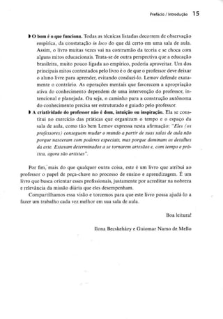 Prefácio / Introdução 1 5
l O bom é o quefunciona. Todas as técnicas listadas decorrem de observação
empírica, da constatação in loco do que dá certo em uma sala de aula.
Assim, o livro muitas vezes vai na contramão da teoria e se choca com
alguns mitos educacionais. Trata-se de outra perspectiva que a educação
brasileira, muito pouco ligada ao empírico, poderia aproveitar. Um dos
principais mitos contestados pelo livro é o de que o professor deve deixar
o aluno livre para aprender, evitando conduzi-lo. Lemov defende exata-
mente o contrário. As operações mentais que favorecem a apropriação
ativa do conhecimento dependem de uma intervenção do professor, in-
tencional e planejada. Ou seja, o caminho para a construção autónoma
do conhecimento precisa ser estruturado e guiado pelo professor.
l Â criatividade do professor não é dom, intuição ou inspiração. Ela se cons-
titui no exercício das práticas que organizam o tempo e o espaço da
sala de aula, como tão bem Lemov expressa nesta afirmação: "Eles (os
professores) conseguem mudar o mundo a partir de suas salas de aula não
porque nasceram com poderes especiais, mas porque dominam os detalhes
da arte. Estavam determinados a se tornarem artesãos e, com tempo e prá-
tica, agora são artistas".
Por fim, mais do que qualquer outra coisa, este é um livro que atribui ao
professor o papel de peça-chave no processo de ensino e aprendizagem. E um
livro que busca orientar esses profissionais, justamente por acreditar na nobreza
e relevância da missão diária que eles desempenham.
Compartilhamos essa visão e torcemos para que este livro possa ajudá-lo a
fazer um trabalho cada vez melhor em sua sala de aula.
Boa leitura!
Ilona Becskeházy e Guiomar Namo de Mello
 