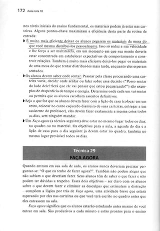 172 Aula nota10
nos níveis iniciais do ensino fundamental, os materiais podem já estar nas car-
teiras. Alguns pontos-chave maximizam a eficiência desta parte da rotina de
entrada:
> Éj:aujj£jmajjL£f^^ pegarem ^jnalerjais da mesa do
que você mesmo distribui-los pessoalmente. Isso só reduz a sua velocidade
e lhe força a ser multitarefa, em um momento em que sua mente deveria
estar concentrada em estabelecer expectativas de comportamento e cons-
truir relações. Também é muito mais eficiente deixá-los pegar os materiais
de uma mesa do que tentar distribuí-los mais tarde, enquanto eles esperam
sentados.
l Osalunos devem saber onde sentar. Passear pela classe procurando uma car-
teira vazia, decidir onde sentar ou falar sobre essa decisão ("Posso sentar
do lado dele? Será que ele vai pensar que estou paquerando?") são exem-
plos de desperdício de tempo e energia. Determine onde cada um vai sentar
ou permita que os alunos escolham assentosdefinitivos.
l Seja o que for que os alunos devem fazer com a lição de casa (colocar em um
cesto, colocar no canto esquerdo dianteiro de suas carteiras, entregar a um
assistente do professor), eles devem fazer exatamente a mesma coisa todos
os dias, sem ninguém mandar.
> Um Faça agora (a técnica seguinte) deve estar no mesmo lugar todos os dias:
no quadro ou no material. Os objetivos para a aula, a agenda do dia e a
lição de casa para o dia seguinte já devem estar no quadro, também no
mesmo lugar previsível todos os dias.
FAÇA AGORA
Quando entram em sua sala de aula, os alunos nunca deveriam precisar per-
guntar-se: "O que eu tenho de fazer agora?". Também não podem alegar que
não sabiam o que deveriam fazer. Seus alunos têm de saber o que fazer e não
podem ter dúvidas a respeito. Esses dois objetivos - ser claro com os alunos
sobre o que devem fazer e eliminar as desculpas que estimulam a distração
- compõem a lógica por trás de Faça agora, uma atividade breve que estará
esperando por eles nas carteiras ou que você terá escrito no quadro antes que
eles entrassem na sala.
Faça agora significa que os alunos estarão estudando antes mesmo de você
entrar em sala. São produtivos a cada minuto e estão prontos para o ensino
 