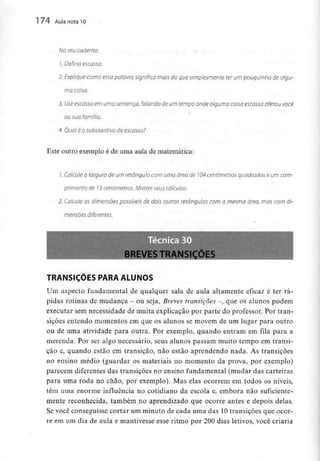 174 Aula nota10
No seu caderno:
1. Defina escasso.
2. Explique como essa palavra significa mais do que simplesmente ter um pouquinho de algu-
ma coisa.
3. Use escasso em uma sentença, falando de um tempo onde alguma coisa escassa afetou você
ou sua família.
4. Qual é o substantivo de escasso?
Este outro exemplo é de uma aula de matemática:
/. Calcule a largura de um retângulo com uma área de 104centímetros quadrados e um com-
primento de 13 centímetros. Mostre seus cálculos,
2. Calcule os dimensões possíveis de dois outros retângulos com a mesma área, mas com di-
mensões diferentes.
BREVES TRANSIÇÕES
TRANSIÇÕES PARA ALUNOS
Um aspecto fundamental de qualquer sala de aula altamente eficaz é ter rá-
pidas rotinas de mudança - ou seja, Breves transições -, que os alunos podem
executar sem necessidade de muita explicação por parte do professor. Por tran-
sições entendo momentos em que os alunos se movem de um lugar para outro
ou de uma atividade para outra. Por exemplo, quando entram em fila para a
merenda. Por ser algo necessário, seus alunos passam muito tempo em transi-
ção e, quando estão em transição, não estão aprendendo nada. As transições
no ensino médio (guardar os materiais no momento da prova, por exemplo)
parecem diferentes das transições no ensino fundamental (mudar das carteiras
para uma roda no chão, por exemplo). Mas elas ocorrem em todos os níveis,
têm uma enorme influência no cotidiano da escola e, embora não suficiente-
mente reconhecida, também no aprendizado que ocorre antes e depois delas.
Se você conseguisse cortar um minuto de cada uma das 10 transições que ocor-
re em um dia de aula e mantivesse esse ritmo por 200 dias letivos, você criaria
 