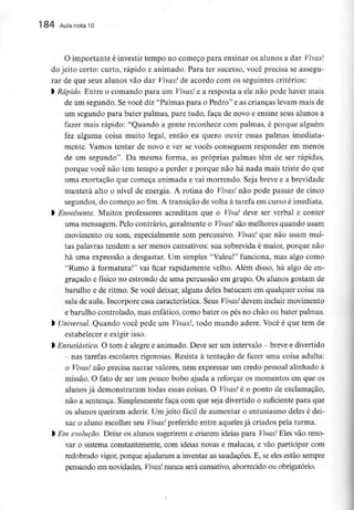 184 Aula nota10
O importante é investir tempo no começo para ensinar os alunos a dar Vivas!
do jeito certo: curto, rápido e animado. Para ter sucesso, você precisa se assegu-
rar de que seus alunos vão dar Vivas! de acordo com os seguintes critérios:
> Rápido. Entre o comando para um Vivas! e a resposta a ele não pode haver mais
de um segundo. Se você diz "Palmas para o Pedro" e as crianças levam mais de
um segundo para bater palmas, pare tudo, faça de novo e ensine seus alunos a
fazer mais rápido: "Quando a gente reconhece com palmas, é porque alguém
fez alguma coisa muito legal, então eu quero ouvir essas palmas imediata-
mente. Vamos tentar de novo e ver se vocês conseguem responder em menos
de um segundo". Da mesma forma, as próprias palmas têm de ser rápidas,
porque você não tem tempo a perder e porque não há nada mais triste do que
uma exortação que começa animada e vai morrendo. Seja breve e a brevidade
manterá alto o nível de energia. A rotina do Vivas! não pode passar de cinco
segundos, do começo ao fim. A transição de volta à tarefa em curso é imediata,
l Envolvente. Muitos professores acreditam que o Viva! deve ser verbal e conter
uma mensagem. Pelo contrário, geralmente o Vivas! são melhores quando usam
movimento ou som, especialmente som percussivo. Vivas! que não usam mui-
tas palavras tendem a ser menos cansativos: sua sobrevida é maior, porque não
há uma expressão a desgastar. Um simples "Valeu!" funciona, mas algo como
"Rumo à formatura!" vai ficar rapidamente velho. Além disso, há algo de en-
graçado e físico no estrondo de uma percussão em grupo. Os alunos gostam de
barulho e de ritmo. Se você deixar, alguns deles batucam em qualquer coisa na
sala de aula. Incorpore essa característica. Seus Vivas! devem incluir movimento
e barulho controlado, mas enfático,como bater os pés no chão ou bater palmas,
l Universal Quando você pede um Vivas!, todo mundo adere. Você é que tem de
estabelecer e exigir isso.
l Entusiástico. O tomé alegre e animado. Deve serum intervalo - breve edivertido
- nas tarefas escolares rigorosas. Resista à tentação de fazer uma coisa adulta:
o Vivas! não precisa narrar valores, nem expressar um credo pessoal alinhado à
missão. O fato de ser um pouco bobo ajuda a reforçar os momentos em que os
alunos já demonstraram todas essas coisas. O Vivas! é o ponto de exclamação,
não a sentença. Simplesmentefaça com que seja divertido o suficiente para que
os alunos queiram aderir. Um jeito fácil de aumentar o entusiasmo deles é dei-
xar o aluno escolher seu Vivas! preferido entre aqueles já criados pela turma,
l Em evolução. Deixe os alunos sugerirem e criarem ideias para Vivas! Eles vão reno-
var o sistema constantemente, com ideias novas e malucas, e vão participar com
redobrado vigor, porque ajudaram a inventar as saudações. E, se eles estão sempre
pensando em novidades, Vivas! nunca será cansativo, aborrecido ou obrigatório.
 