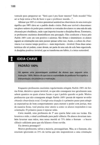 188
vontade para perguntar-se: "Será que é pra fazer mesmo? Todo mundo? Não
sei se hoje estou a fim de fazer o que o professor manda...".
Afirmar que 100% é o único percentual aceitávelna observância de umainstrução
significa que 100% deve ser o padrão desde o início. Pode soar terrível e draconiano:
um plano sedento de poder para controlar as vontades dos alunos ou uma sala de aula
obcecada por obediência, onde o que importa é manter a disciplina férrea. Entretanto,
os professores excelentes desmistificam esta percepção. Eles conduzem a busca pelo
Padrão 100%) com um tom positivo e caloroso. São firmes e sistemáticos: os alunos
seguem as orientações sem nem parecer pensar sobre isso. Assim, a cultura da obser-
vância é ao mesmo tempo positiva e- mais importante - invisível. Estas duas carac-
terísticas não só podem, como devem, ser parte de uma sala de aula bem organizada.
A disciplinapositiva e invisível,que se transforma em hábito, é a únicasustentável.
IDEIA-CHAVE
PADRÃO 100%
Há apenas uma porcentagem aceitável de alunos que seguem uma
instrução: 100%, Menos do que isso e a autoridade do professor fica sujeita a
interpretação, circunstância e motivação.
Enquanto professores excelentesregularmente atingem Padrão 100% de for-
ma firme, decisiva e quase invisível,os que não conseguem isso geralmente nem
sabem quantos ou quais alunos fazem o que é pedido quando se pede. Muitos
professores que não conseguem atingir Padrão 100% param de reparar se estão
obtendo observância total. Corrigir esta situação é o primeiro passo para atingir
as expectativas de bom comportamento: para exercer o poder com justiça, mas
de maneira firme, você precisa estar atento a como os alunos respondem à sua
orientação, O primeiro passo é reparar neles.
Certa manhã, uma professora de 3° ano queria falar com sua turma. Ela
levantou a mão, o sinal combinado para pedir silêncio. Os alunos deveriam tam-
bém levantar suas mãos, mas nessa manhã só 75% deles o fizeram - e houve
silêncio suficiente para que ela falasse e fosse ouvida.
Ela deveria prosseguir?
Muitos professores, talvez a maioria, prosseguiriam. Mas, se o fizessem, eles
estariam ignorando os 25% da turma que não responderam a uma orientação
 