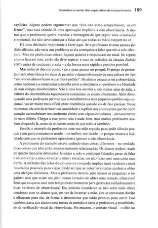 Estabelecer e manter altas expectativas de comportamento 189
explícita. Alguns podem argumentar que "eles não estão atrapalhando, vá em
frente'1, mas essa atitude dá uma aprovação implícita à não observância. A me-
nos que a professora queira mandar a mensagem de que seguir uma orientação
é opcional, ela não deve começar a falar até que todas as mãos estejam no ar.
Há uma distinção importante a fazer aqui. Se a professora tivesse apenas pe-
dido silêncio, não seria um problema se ela começasse a falar quando a sala silen-
ciou. Mas ela pediu duas coisas: fiquem quietos e respondam ao sinal. Só alguns
alunos fizeram isso, então ela deve esperar e usar os métodos da técnica Padrão
100% antes de continuar a aula - e da forma mais rápida e positiva possível.
Mas antes de discutir como, vale a pena pensar no porquê. O perigo de prosse-
guir sem observância é o risco de permitir o desenvolvimentode uma cultura do tipo
"só os bons alunos fazem o que lhes é pedido". Os alunos passam a ver a observância
como opcional e a contemplar a escolha entre a obediência ao professore a liberdade
de seus colegas desobedientes. Não é uma boa escolha e, em muitas salas de aula, a
cultura da desobediência rapidamente contamina os alunos obedientes. Além disso,
quando uma professora permite que o atendimento a seus pequenospedidos seja op-
cional, vai ser muito mais difícil obter obediência quando ela de fato precisar. Nesse
momento, ela terá de arriscar sua autoridade e suplicar aos alunos para que lhe dêem
atenção ou estabelecer um confronto aberto comalguns dos alunos - provavelmente
os mais difíceis. Chegar a esse ponto não é nada bom, mas muitos professores aca-
bam chegando lá, antes de se darem conta de que estão a caminho.
Escolhi o exemplo da professora com sua mão erguida para pedir silêncio por-
que é um gesto comumente usado - ou melhor, malusado - e porque mostra a faci-
lidade com que os professores aprendem a ignorar a não observância.
A professora do exemplo estava pedindo duas coisas diferentes - na verdade,
duas coisas que não estão necessariamente relacionadas. Os alunos podem reagir
de quatro maneiras diferentes:levantar a mão e continuar falando; parar de falar
e não levantar a mão; levantar a mão e silenciar; ou não fazer nem uma coisa nem
outra. A inclusão das mãos dos alunos no comando implica mais variáveise mais
resultados possíveis para vigiar. Pode ser que as mãos levantadas ajudem a obter
uma atenção silenciosa. Mas a professora deveria pelo menos se perguntar o se-
guinte: será que existe um jeito menos invasivo de obter uma atenção silenciosa?
Será que eu quero usar meu tempo neste momento para gerenciar cuidadosamente
duas variáveis de observância? Ela poderia considerar se não seria mais eficaz
combinar com os alunos que, em vez de levantar a mão, eles se sentassem direito
e olhassem para ela, de forma a demonstrar que estão prontos para ouvir. Isso
também daria aos alunos uma rotina de atenção e daria à professora a possibilida-
de de verificação visual da observância. No entanto, o contato visual - o olho no
 