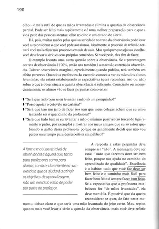 190
olho - é mais sutil do que as mãos levantadas e elimina a questão da observância
parcial. Pode ser feito mais rapidamente e é uma melhor preparação para o que a
vida pede das pessoas atentas: olho no olho e um estado de alerta.
Há, pois, muitas razões pelas quais a seriedade no trato da observância pode levar
você a reconsiderar o que você pede aos alunos. Idealmente, o processo de reflexão tor-
nará você mais eficaz nos processos em sala de aula. Mas qualquer que seja sua escolha,
você deve levar a sério os seus próprios comandos. Se você pede, eles têm de fazer.
O exemplo levanta uma outra questão sobre a observância. Se a percentagem
correta de observância é 100%, então esta também é a extensão correta da observân-
cia. Tolerar observância marginal, especialmente quando pública, terá também um
efeito perverso. Quando a professora do exemplo começa a ver as mãos dos alunos
levantadas, ela estará estabelecendo as expectativas (quer reconheça isso ou não)
sobre o que é observância e quanta observância é suficiente. Consciente ou incons-
cientemente, os alunos vão se fazer perguntas como estas:
l "Será que tudo bem seeu levantar a mão só um pouquinho?"
ft"Posso apoiar o cotovelo na carteira?"
l "Será que tem um jeito de fazer isso sem que meus colegas achem que eu estou
tentando ser o queridinhoda professora?"
) "Será que tudo bem se eu levantar a mão o mínimo possível (só torcendo ligeira-
mente o pulso, por exemplo) e mostrar aos meus amigos que eu só estou que-
brando o galho dessa professora, porque eu gentilmente decidi que não vou
perder meu tempo para desrespeitá-la em público?"
A resposta a estas perguntas deve
A forma móis sustentável de sempre ser "não". A mensagem deve ser
observância é aquela que, tonto esta: "Tudo que fazemos deve ser bem
para professores comopara feito> P°r<iue nos aJuda no caminho do
alunos,consisteclaramenteem um aPrendlzado ^ qualidade". Excelência
, é o hábito: tudo que você faz deve ser
exercício que osajudara a atingir ~ — . t . „, .,
bem leito e o caminho mais tacil para
os obietivos deaprendizagem. i~~ -———- ^^.^
fazer bem feito e sempre fazer bem feito.
não um exercício vazio de poder Se-a expectativa que a professora esta-
por parte do professor. beleceu for "de mãos levantadas", ela
— deve mante-la. É possível que ela queira
reconsiderar se quer, de fato neste mo-
mento, deixar claro o que seria uma mão levantada do jeito certo. Mas, repito,
quanto mais você levar a sério a questão da observância, mais você deve refletir
 