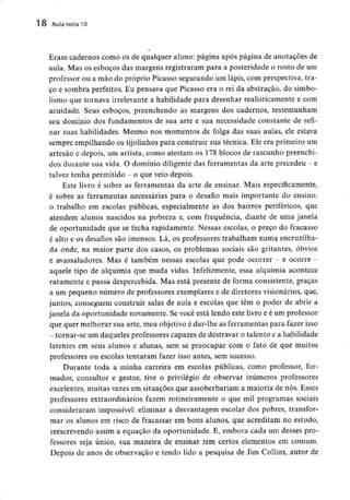 18 Aula nota 10
Eram cadernos como os de qualquer aluno: página após página de anotações de
aula. Mas os esboços das margens registraram para a posteridade o rosto de um
professor ou a mão do próprio Picasso segurando um lápis, com perspectiva, tra-
ço e sombra perfeitos. Eu pensava que Picasso era o rei da abstração, do simbo-
lismo que tornava irrelevante a habilidade para desenhar realisticamente e com
acuidade. Seus esboços, preenchendo as margens dos cadernos, testemunham
seu domínio dos fundamentos de sua arte e sua necessidade constante de refi-
nar suas habilidades. Mesmo nos momentos de folga das suas aulas, ele estava
sempre empilhando os tijolinhos para construir sua técnica. Ele era primeiro um
artesão e depois, um artista, como atestam os 178 blocos de rascunho preenchi-
dos durante sua vida. O domínio diligente das ferramentas da arte precedeu - e
talvez tenha permitido - o queveio depois.
Este livro é sobre as ferramentas da arte de ensinar. Maisespecificamente,
é sobre as ferramentas necessárias para o desafio mais importante do ensino:
o trabalho em escolas públicas, especialmente as dos bairros periféricos, que
atendem alunos nascidos na pobreza e, com frequência, diante de uma janela
de oportunidade que se fecha rapidamente. Nessas escolas, o preço do fracasso
é alto e os desafios são imensos. Lá, os professores trabalham numa encruzilha-
da onde, na maior parte dos casos, os problemas sociais são gritantes, óbvios
e avassaladores. Mas é também nessas escolas que pode ocorrer - e ocorre -
aquele tipo de alquimia que muda vidas. Infelizmente, essa alquimia acontece
raramente e passa despercebida. Mas está presente de forma consistente, graças
a um pequeno número de professores exemplares e de diretores visionários, que,
juntos, conseguem construir salas de aula e escolas que têm o poder de abrir a
janela da oportunidade novamente. Se você está lendo este livro e é um professor
que quer melhorar sua arte, meu objetivo é dar-lhe as ferramentas para fazer isso
- tornar-se um daqueles professores capazes dedestravar o talento e a habilidade
latentes em seus alunos e alunas, sem se preocupar com o fato de que muitos
professores ou escolas tentaram fazer isso antes, sem sucesso.
Durante toda a minha carreira em escolas públicas, como professor, for-
mador, consultor e gestor, tive o privilégio de observar inúmeros professores
excelentes, muitas vezes em situações que assoberbariam a maioria de nós. Esses
professores extraordinários fazem rotineiramente o que mil programas sociais
consideraram impossível: eliminar a desvantagem escolar dos pobres, transfor-
mar os alunos em risco de fracassar em bons alunos, que acreditam no estudo,
reescrevendo assim a equação da oportunidade. E, embora cada um desses pro-
fessores seja único, sua maneira de ensinar tem certos elementos em comum.
Depois de anos de observação e tendo lido a pesquisa de Jim Collins, autor de
 