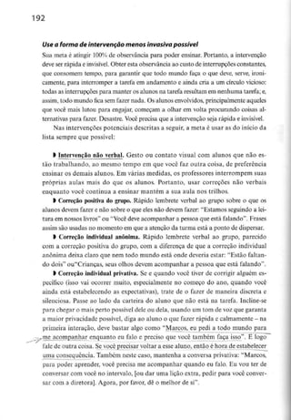 192
Use a forma de intervenção menos invasiva possível
Sua meta é atingir 100% de observância para poder ensinar. Portanto, a intervenção
deve ser rápida e invisível. Obter esta observância ao custo de interrupções constantes,
que consomem tempo, para garantir que todo mundo faça o que deve, serve, ironi-
camente, para interromper a tarefa em andamento e ainda cria a um círculo vicioso:
todas as interrupções para manter os alunos na tarefa resultam em nenhumatarefa;e,
assim, todo mundo fica sem fazer nada. Os alunos envolvidos, principalmente aqueles
que você mais lutou para engajar, começam a olhar em volta procurando coisas al-
ternativas para fazer. Desastre. Você precisa que a intervenção seja rápida e invisível.
Nas intervenções potenciais descritas a seguir, a meta é usar as do início da
lista sempre que possível:
l intervenção não verbal. Gesto ou contato visual com alunos que não es-
tão trabalhando, ao mesmo tempo em que você faz outra coisa, de preferência
ensinar os demais alunos. Em várias medidas, os professores interrompem suas
próprias aulas mais do que os alunos. Portanto, usar correçoes não verbais
enquanto você continua a ensinar mantém a sua aula nos trilhos.
l Correção positiva do grupo. Rápido lembrete verbal ao grupo sobre o que os
alunos devem fazer e não sobre o que eles não devem fazer: "Estamos seguindo a lei-
tura em nossos livros" ou "Você deve acompanhar a pessoa que está falando". Frases
assim são usadas no momento em que a atenção da turma está a ponto de dispersar.
l Correção individual anónima. Rápido lembrete verbal ao grupo, parecido
com a correção positiva do grupo, com a diferença de que a correção individual
anónima deixa claro que nem todo mundo está onde deveria estar: "Estão faltan-
do dois" ou"Criancas, seus olhos devem acompanhar a pessoa que está falando".
l Correção individual privativa. Se e quando você tiver de corrigir alguém es-
pecífico (isso vai ocorrer muito, especialmente no começo do ano, quando você
ainda está estabelecendo as expectativas), trate de o fazer de maneira discreta e
silenciosa. Passe ao lado da carteira do aluno que não está na tarefa. Incline-se
para chegar o mais perto possível dele ou dela, usando um tom de voz que garanta
a maior privacidade possível, diga ao aluno o que fazer rápida e calmamente - na
primeira interação, deve bastar algo como "Marcos, eu pedi a todo mundo para
vttie acompanhar enquanto eu falo e preciso que você também faça isso". E logo
-
fale de outra coisa. Se você precisar voltar a esse aluno, então é hora de estabelecer
uma consequência. Também neste caso, mantenha a conversa privativa: "Marcos,
para poder aprender, você precisa me acompanhar quando eu falo. Eu vou ter de
conversar com você no intervalo, [ou dar uma lição extra, pedir para você conver-
sar com a diretora]. Agora, por favor, dê o melhor de si".
 