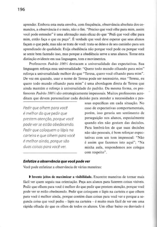 196
aprender. Embora esta meta envolva,com frequência, observância absoluta dos co-
mandos, a observância é o meio, não o fim. "Preciso que você olhe para mim, assim
você pode entender" é uma afirmação mais eficaz do que "Pedi que você olhe para
mim, então faça o que eu peço". É verdade que você deve esperar que seus alunos
façam o que pede, mas não se trata de você: trata-se deles e de seu caminho para um
aprendizado de qualidade. Exija obediência não porque você pode ou porque você
se sente bem fazendo isso, mas porque a obediência serve a seus alunos. Torne esta
distinção evidente em sua linguagem, tom e movimentos.
Professores Padrão 100% destacam a universalidade das expectativas. Sua
linguagem reforça essa universalidade: "Quero todo mundo olhando para mim"
reforça a universalidade melhor do que "Teresa, quero você olhando para mim".
De vez em quando, usar o nome de Teresa pode ser necessário, mas "Teresa, eu
quero todo mundo olhando para mim" é uma abordagem direta de Teresa que
ainda mantém o reforço à universalidade do padrão. Da mesma forma, os pro-
fessores Padrão 100% são estrategicamente impessoais. Muitos professores acre-
ditam que devem personalizar cada decisão para atender a necessidades e pes-
soas específicas em cada situação. No
Pedir que olhem para você caso de expectativas comportamentais,
é melhor do que pedir que porém, isso geraria um sentimento de
prestem atenção, porque você perseguição nos alunos, especialmente
pode ver seestão obedecendo. ^uando eles não gostam das decisões-
.., Para lembrá-los de que suas decisões
Pedir que coloquem o lápis na
não são pessoais, e bom reforçar expec-
carteira e que olhem para você ,. , ítlvT~
tativas com um tom impessoal: Não
é melhor ainda, porque são é assim que fazemos isto aqui-; «Na
duas COisas para VOCê ver. minha aula, respondemos aos colegas
com respeito".
Enfatize a observância que você podever
Você pode enfatizar a observância de várias maneiras:
l Invente jeitos de maximizar a visibilidade. Encontre maneiras de tornar mais
fácil ver quem seguiu sua orientação. Peça aos alunos para fazerem coisas visíveis.
Pedir que olhem para você é melhor do que pedir que prestem atenção, porque você
pode ver se estão obedecendo. Pedir que coloquem o lápis na carteira e que olhem
para você é melhor ainda, porque contém duas coisas para você ver e porque a se-
gunda coisa que você pediu - lápis na carteira - é muito mais fácil de ver em uma
rápida olhada do que os olhos de todos os alunos. Um olhar baixo ou desviado é
 