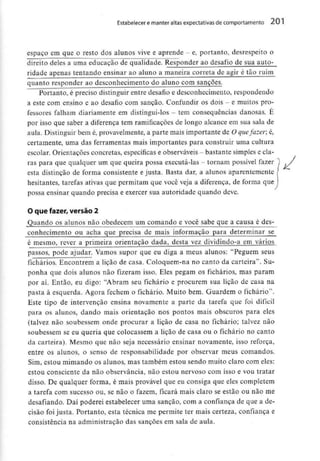 Estabelecer e manter altas expectativas de comportamento 201
espaço em que o resto dos alunos vive e aprende - e, portanto, desrespeito o
direito deles a uma educação de qualidade. Responder ao desafio de sua auto-
ridade apenas tentando ensinar ao aluno a maneira correta de agir é tão ruim
quanto responder ao desconhecimento do aluno com sanções.
Portanto, é preciso distinguir entre desafio e desconhecimento, respondendo
a este com ensino e ao desafio com sanção. Confundir os dois - e muitos pro-
fessores falham diariamente em distingui-los - tem consequências danosas. É
por isso que saber a diferença tem ramificaçõesde longo alcance em sua sala de
aula. Distinguir bem é, provavelmente, a parte mais importante de O quefazer, é,
certamente, urna das ferramentas mais importantes para construir uma cultura
escolar. Orientações concretas, específicas e observáveis- bastante simples e cla-
ras para quequalquer um quequeira possa executá-las - tornam possível fazer l /
esta distinção de forma consistente e justa. Basta dar, a alunos aparentemente /
hesitantes, tarefas ativas que permitam que você veja a diferença, de fornia que
possa ensinar quando precisa e exercer sua autoridade quando deve.
O que fazer, versão 2
Quando os alunos não obedecem um comando e você sabe que a causa é des-
conhecimento ou acha que precisa de mais informação para determinar se
éjnesmo,_reyer a primeira orientação dada, desta vez dividindo-a em vários
passos, pode ajudar. Vamos supor que eu diga a meus alunos: "Peguem seus
fichários. Encontrem a lição de casa. Coloquem-na no canto da carteira". Su-
ponha que dois alunos não fizeram isso. Eles pegam os fichários, mas param
por aí. Então, eu digo: "Abram seu fichário e procurem sua lição de casa na
pasta à esquerda. Agora fechem o fichário. Muito bem. Guardem o fichário'1.
Este tipo de intervenção ensina novamente a parte da tarefa que foi difícil
para os alunos, dando mais orientação nos pontos mais obscuros para eles
(talvez não soubessem onde procurar a lição de casa no fichário; talvez não
soubessem se eu queria que colocassem a lição de casa ou o fichário no canto
da carteira). Mesmo que não seja necessário ensinar novamente, isso reforça,
entre os alunos, o senso de responsabilidade por observar meus comandos.
Sim, estou mimando os alunos, mas também estou sendo muito claro com eles:
estou consciente da não observância, não estou nervoso com isso e vou tratar
disso. De qualquer forma, é mais provável que eu consiga que eles completem
a tarefa com sucesso ou, se não o fazem, ficará mais claro se estão ou não me
desafiando. Daí poderei estabelecer uma sanção, com a confiança de que a de-
cisão foijusta. Portanto, esta técnica me permite ter mais certeza, confiança e
consistência na administração das sanções em sala de aula.
 