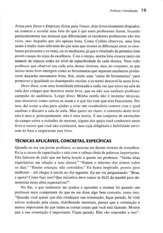 Prefácio / Introdução 1 9
Feitas para Durar e Empresas Feitas para Vencer, dois livros altamente elogiados,
eu comecei a montar uma lista do que é que esses professores fazem, focando
particularmente nas técnicas que diferenciam os excelentes professores não dos
ruins, mas daqueles que são apenas bons. Como Collins observou, uma lista
assim é muito mais relevante do que uma que mostre as diferenças entre osexce-
lentes professores e os ruins, ou os medíocres, já que o resultado da primeira lista
provê o mapa da mina da excelência. Com o tempo, minha lista cresceu tanto em
número de tópicos como no nível de especificidade de cada técnica. Nem todo
professor que observei usa cada uma dessas técnicas, mas, no conjunto, as que
incluo neste livro emergem como as ferramentas que separam excelentes profes-
sores daqueles meramente bons. Sim, existe uma "caixa de ferramentas" para
promover a igualdade no desempenho escolar, e eu tentei descrevê-la neste livro.
Devo dizer, com uma humildade reforçada a cada vez que entro na sala de
aula dos colegas que descrevo neste livro, que eu não sou nenhum professor
campeão de audiência. Longe disso. Minha tarefa não é inventar técnicas,
mas descrever como outros as usam e o que faz com que elas funcionem. Por
isso, dei nome a elas para ajudar a criar um vocabulário comum com o qual
analisar e discutir a sala de aula. Mas quero ser claro: o conteúdo deste livro
não é meu e, principalmente, não é uma teoria. É um conjunto de anotações
de campo sobre o trabalho de mestres, alguns dos quais você conhecerá neste
livro e outros que você não conhecerá, mas cuja diligência e habilidade servi-
ram de base e inspiraram este livro.
TÉCNICAS APLICÁVEIS, CONCRETAS, ESPECÍFICAS
Quando eu era um jovem professor, as pessoas me davam montes de conselhos.
Eu ia a cursos de capacitação e saía com a cabeça cheia de palavras importantes.
Eles falavam de tudo que me havia levado a querer ser professor. "Tenha altas
expectativas em relação a seus alunos." "Espere o máximo dos alunos todos
os dias." "Ensine crianças, não conteúdos." Eu ficava inspirado, pronto para
melhorar - até chegar à escola no dia seguinte. Eu me via perguntando: "Bom,
e agora? Como faço isso? Que iniciativa devo tomar às 8h25 da manhã para de-
monstrar essas altas expectativas?".
No fim, o que realmente me ajudou a aprender a ensinar foi quando um
professor mais competente do que eu me disse algo bem concreto, como isto:
"Quando você quiser que eles obedeçam sua orientação, fique parado. Se você
estiver andando pela classe, distribuindo materiais, parece que a orientação é
menos importante do que todas as outras coisas que você está fazendo. Mostre
que a sua orientação é importante. Fique parado. Eles vão responder a isso".
 