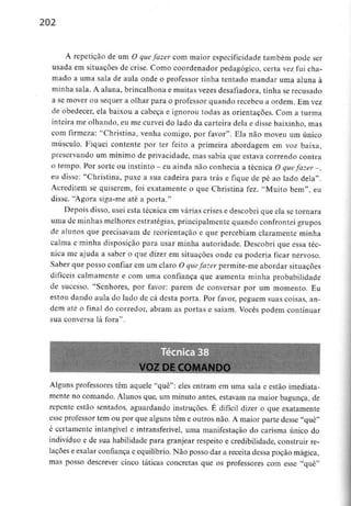 202
A repetição de um O quefazer com maior especificidade também pode ser
usada em situações de crise. Como coordenador pedagógico, certa vez fui cha-
mado a uma sala de aula onde o professor tinha tentado mandar uma aluna à
minha sala. A aluna, brincalhona e muitas vezes desafiadora, tinha se recusado
a se mover ou sequer a olhar para o professor quando recebeu a ordem. Emvez
de obedecer, ela baixou a cabeça e ignorou todas as orientações. Com a turma
inteira me olhando, eu me curvei do lado da carteira dela e disse baixinho, mas
com firmeza: "Christina, venha comigo, por favor". Ela não moveu um único
músculo. Fiquei contente por ter feito a primeira abordagem em voz baixa,
preservando um minimo de privacidade, mas sabia que estava correndo contra
o tempo. Por sorte ou instinto - eu ainda não conhecia a técnica O quefazer -,
eu disse: "Christina, puxe a sua cadeira para trás e fique de pé ao lado dela".
Acreditem se quiserem, foi exatamente o que Christina fez. "Muito bem", eu
disse. 'Agora siga-me até a porta."
Depois disso, usei esta técnica em várias crises e descobri que ela se tornara
uma de minhas melhores estratégias, principalmente quando confrontei grupos
de alunos que precisavam de reorientação e que percebiam claramente minha
calma e minha disposição para usar minha autoridade. Descobri que essa téc-
nica me ajuda a saber o que dizer em situações onde eu poderia ficar nervoso.
Saber que posso confiar em um claro O quefazer permite-me abordar situações
difíceis calmamente e com uma confiança que aumenta minha probabilidade
de sucesso. "Senhores, por favor: parem de conversar por um momento. Eu
estou dando aula do lado de cá desta porta. Por favor, peguem suas coisas, an-
dem até o final do corredor, abram as portas e saiam. Vocês podem continuar
sua conversa lá fora".
VOZ DE COMANDO
Alguns professores têm aquele "quê": eles entram em uma sala e estão imediata-
mente no comando. Alunos que, um minuto antes, estavam na maior bagunça, de
repente estão sentados, aguardando instruções. É difícil dizer o que exatamente
esse professor tem ou por que alguns têm e outros não. A maior parte desse "quê"
é certamente intangível e intransferível, uma manifestação do carisma único do
indivíduo e de sua habilidade para granjear respeito e credibilidade, construir re-
lações e exalar confiança e equilíbrio.Não posso dar a receita dessa poção mágica,
mas posso descrever cinco táticas concretas que os professores com esse "quê"
 