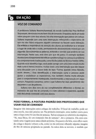 208
EM AÇÃO
VOZ DE COMANDO
A professora Sultana Noormuhammad, da escola Leadership Prep Bedford
Stuyvesant, demonstramuito bem Voz decomando. Enquantoela lê um texto
sobre pinguins com seus alunos, há uma interrupção que parece um soluço.
Sultana responde com uma auto interrupção, reforçando a expectativade
que ela não falará enquanto alguém conversar ou houver outra distração.
Ela enfatiza a importância da atenção dos alunos ao endireitar-see encarar
o lugar de onde veio o ruído, permanecendo absolutamente imóvel por um
segundo. Elaeconomiza as palavras, evitando o sermão que poderia sersua
intervenção. Neste caso, está claro por que ela parou. O exemplo também
mostracomoé importante identificar oproblemalogo nocomeço {o problema
é o comportamento inadequado,comofoi discutido naTécnica Padrão 100%).
Quando você identifica logo,você pode corrigir com umaintervenção muito
mais curta e menos invasiva,muitas vezes uma intervenção que não requer
uma discussão com a classe toda do tipo: "Turma, quando estou falando,
vocês devem...". Essa identificação e intervenção curta e precoce pode
ajudar a estabelecer as expectativas, mas também chama muita atenção
para o comportamento inadequado, transformandoa intervenção em regra
comum. Pequenosconsertos,como o que Sultana faz aqui, geralmente não
requerem o uso de palavras.
Sultana tem dois tons de voz completamente diferentes: o formal, no
momento de usar Vozde comando, e o tom caloroso e expansivo, quando
está discutindo conteúdo com seusalunos.
POSE FORMAL: A POSTURA-PADRÃO DOS PROFESSORES QUE
USAM VOZ DE COMANDO
Imagine três interações entre colegas de trabalho. O local de trabalho pode ser
uma escola, mas não precisa ser. Na primeira interação, uma mulher conta para
uma colega como foi seu fim de semana. Talvez estejam no refeitório da empresa.
"Ai, meu Deus, foi um tremendo fim de semana", diz a primeira. Ela está con-
tando uma viagem para uma cidade próxima. Enquanto ela fala, seus olhos saem
da colega e depois voltam a ela, como se ela estivesse olhando alguma imagem
do fim de semana projeíada na parede. As mãos dela se movem, à medida que
 