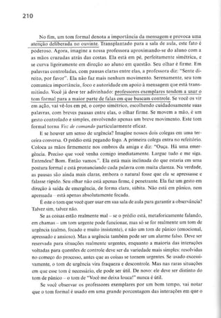 210
No fim, um tom formal denota a importância da mensagem e provoca uma
atenção deliberada no ouvinte. Transplantado para a sala de aula, este fato é
poderoso. Agora, imagine a nossa professora aproximando-se do aluno com a
as mãos cruzadas atrás das costas. Ela está em pé, perfeitamente simétrica, e
se curva ligeiramente em direção ao aluno em questão. Seu olhar é firme. Em
palavras controladas, com pausas claras entre elas, a professora diz: "Sente di-
reito, por favor". Ela não faz mais nenhum movimento. Serenamente, seu tom
comunica importância, foco e autoridade em apoio à mensagem que está trans-
mitindo. Você já deve ter adivinhado: professores exemplares tendem a usar o
tom formal para a maior parte de falas em que buscam controle. Se você os vir
em açao, vai vê-los em pé, o corpo simétrico, escolhendo cuidadosamente suas
palavras, com breves pausas entre elas, o olhar firme. Se movem a mão, é um
gesto controlado e simples, envolvendo apenas um breve movimento. Este tom
formal torna Voz de comando particularmenteeficaz.
E se houver um senso de urgência? Imagine nossos dois colegas em uma ter-
ceira conversa. O prédio está pegando fogo. A primeira colega entra no refeitório.
Coloca as mãos firmemente nos ombros da amiga e diz: "Ouça. Há uma emer-
gência. Preciso que você venha comigo imediatamente. Largue tudo e me siga.
Entendeu? Bom. Então vamos.". Ela está mais inclinada do que estaria em uma
postura formal e está pronunciando cada palavra com muita clareza. Na verdade,
as pausas são ainda mais claras, embora o natural fosse que ela se apressasse e
falasse rápido. Seu olhar não está apenas firme, é penetrante. Ela faz um gesto em
direção à saída de emergência, de forma clara, súbita. Não está em pânico, nem
apressada - está apenas absolutamente focada.
É este o tom que você quer usar emsua sala de aula para garantir a observância?
Talvez sim, talvez não.
Se as coisas estão realmentemal - se o prédio está, metaforicamentefalando,
em chamas - um tom urgente pode funcionar, mas só se for realmente um tom de
urgência (calmo, focado e muito insistente), e não um tom de pânico (emocional,
apressado e ansioso). Mas a urgência também pode ser um alarme falso. Deve ser
reservada para situações realmente urgentes, enquanto a maioria das interações
voltadas para questões de controle deve ser da variedade mais simples:resolvidas
no começo do processo, antes que as coisas se tornem urgentes. Se usado excessi-
vamente, o tom de urgência vira fraqueza e descontrole. Mas nas raras situações
em que esse tom é necessário, ele pode ser útil. De novo: ele deve ser distinto do
tom de pânico - o tom de "Você me deixa louca!" nunca é útil.
Se você observar os professores exemplares por um bom tempo, vai notar
que o tom formal é usado em urna grande porcentagem das interações em que o
 
