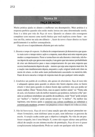 212
Muita prática ajuda os alunos a melhorar seu desempenho. Mais prática é a
resposta perfeita quando eles estão muito lentos em uma determinada tarefa.
Essa é a ideia por trás de Faça de novo. Quando os alunos não conseguem
completar com sucesso uma tarefa básica que você explicou como fazer - en-
trar em fila, entrar na saía em silêncio -, fazer de novo e fazer direito ou fazer
perfeitamente é a melhor consequência.
Faça de novo é especialmente eficiente por sete razões:
1. Encurtao tempo de resposta. A ciência do comportamentojá demonstrou que quan-
to maiscurto o tempo entre a ação e a resposta, mais eficaz será esta resposta para
mudar o comportamento. Fazer a turma ficar em sala durante o intervalo, três ho-
ras depois da ação que gerou essa sanção, éum gesto que tem menor probabilidade
de criar um desincentivo para o mau comportamento do que uma resposta que
ocorra imediatamente depois da ação - mesmo que seja uma resposta mais leve. Se
a reação vem imediatamente depois, enquanto a ação original ainda está clara na
mente do aluno, os dois serão mais profundamente associados na memória dele.
Fazer de novo encurta o tempo de resposta mais do que qualquer outra sanção.
2. Estabelece um padrão de excelência,não apenas de observância.Faça de novo não
é adequado apenas para quando os alunos não fazem alguma coisa ou fazem
errado: é ideal para quando os alunos fazem algo aceitável, mas que podia ser
muito melhor. Dizer "Estava bom, mas eu quero melhor ainda" ou "Nesta sala
de aula,nós fazemos tudo da melhor maneira que podemos, inclusivea fila" per-
mite ao professor estabelecer um padrão de excelência, onde "bom" pode sempre
ser "melhor" e "melhor" pode sempre tentar ser "o melhor". Na melhor das
hipóteses, esta técnica ajuda a construir sua cultura académica ao substituir o
aceitável pelo excelente, primeiro nas pequenas coisas edepois em todas as coisas.
3. Não há burocracia. Faça de novo é uma sanção que não requer preencher ne-
nhum formulário, nem telefonar para os pais, nem informar os gestores da
escola. A sanção acaba assim que o objetivo é atingido. Na vida de um pro-
fessor ocupado, isto é uma bênção. E, como não requer adotar uma política
oficial de sanção ou um sistema escolar de premiação, Faça de novo é quase
completamente independente. Pode ser usado em qualquer sala de aula.
 