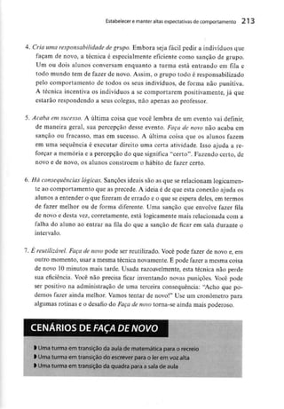 Estabelecer e manter altas expectativas de comportamento 213
4. Cria uma responsabilidade de grupo. Embora seja fácil pedir a indivíduos que
façam de novo, a técnica é especialmente eficiente como sanção de grupo.
Um ou dois alunos conversam enquanto a turma está entrando em fila e
todo mundo tem de fazer de novo. Assim, o grupo todo é responsabilizado
pelo comportamento de todos os seus indivíduos, de forma não punitiva.
A técnica incentiva os indivíduos a se comportarem positivamente, já que
estarão respondendo a seus colegas, não apenas ao professor.
5. Acaba em sucesso. A última coisa que você lembra de um evento vai definir,
de maneira geral, sua percepção desse evento. Faça de novo não acaba em
sanção ou fracasso, mas em sucesso. A última coisa que os alunos fazem
em uma sequência é executar direito uma certa atividade. Isso ajuda a re-
forçar a memória e a percepção do que significa "certo". Fazendo certo, de
novo e de novo, os alunos constróem o hábito de fazer certo.
6. Há consequências lógicas. Sanções ideais são as que se relacionam logicamen-
te ao comportamento que as precede. A ideia é de que esta conexão ajuda os
alunos a entender o que fizeram de errado e o que se espera deles, em termos
de fazer melhor ou de forma diferente. Uma sanção que envolve fazer fila
de novo e desta vez, corretamente, está logicamente mais relacionada com a
falha do aluno ao entrar na fila do que a sanção de ficar em sala durante o
intervalo.
7. É reutilizável. Faça de novo pode ser reutilizado. Você pode fazer de novo e, em
outro momento, usar a mesma técnica novamente. E pode fazer a mesma coisa
de novo 10 minutos mais tarde. Usada razoavelmente, esta técnica não perde
sua eficiência. Você não precisa ficar inventando novas punições. Você pode
ser positivo na administração de uma terceira consequência: "Acho que po-
demos fazer ainda melhor. Vamos tentar de novo!" Use um cronometro para
algumas rotinas e o desafio do Faça de novo torna-se ainda mais poderoso.
CENÁRIOS DE FAÇA DE NOVO
l Uma turma em transição daaula de matemáticapara o recreio
l Uma turma em transição do escrever para oler em voz alta
> Uma turma em transição da quadra para a sala de auta
 