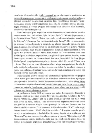 218
para lembrá-los onde estão (estão com você agora; não importa quais sejam as
expectativas em outros lugares, aqui você semprej/ai esperar o melhor deles), o
objetivo (aprender) e o que você vai exigir deles (excelência e esforço). Tipica-
mente, cada aluno que entra aperta sua mão, olha no seu olho e oferece uma sau-
dação civilizada e cordial. (Alguns professores usam variações mais informais,
como beijar-se ou abraçar-se.)
Use a saudação para engajar os alunos brevemente e construir um relacio-
namento com eles: "Adorei sua lição de casa, David"; "Vi você jogar ontem e
você estava ótima, Sheila"; "Estou esperando grandes contribuições suas hoje,
Sr. Oliveira"; "Caramba! Seu cabelo está demais, Janice!". De vez em quando,
ou sempre, você pode saudar a procissão de alunos passando pela porta com
uma descrição do que vem por aí ou um lembrete do que você espera: "Temos
um pequeno teste hoje. Tratem de preparar os materiais, depois comecem o Faça
agora. Vai ajudar na revisão. Muito bem, vamos lá!". Você também deve usar
Umbral para estabelecer expectativas, corrigindo frágeis apertos de mão, roupa
desarranjada ou falta de contato visual. Por sorte, isso é fácil de fazer, já que
Umbral provê sua própria consequência, simples e fácil. Fez errado? Volta para
o fim da fila e tenta de novo. Quando o aluno atinge as expectativas da sala de
aula, então ele pode entrar, em bons termos com todos. Se um aluno estender a
mão e sair andando, de cabeça baixa, sem saudar você, simplesmente segure sua
mão até ocorrer o contato visual.
Naturalmente, Umbral vai adquirir um tom muito parecido com seu próprio
tom e estilo: pode ser extrovertido ou silencioso, caloroso ou firme. Qualquer
que seja o nível de afeição, Umbral deve sempre realizar duas coisas: (1) estabele-
cer uma conexão pessoal entre você e seus alunos, por meio de um breve contato
pessoal na entrada (idealmente, você tratará cada aluno por seu nome); e (2)
reforçar suas expectativas para a aula.
A professora Dacia Toll acrescenta um sabor ligeiramente diferente à
saudação matinal dos seus alunos de 6° ano na Amistad Academy, de New
Haven. "Bom dia, Cibele", diz ela a uma aluna, ao apertar sua mão. "Que
bom te ver de novo, Sandra." Seu ar de convívio expressa para cada aluno
seu genuíno interesse e alegria com a presença de cada um. Quando um dos
alunos a saúda comumafrase um tanto informal demais - "E aí?" - elareage,
mas de maneira doce: '"E aí?' não é apropriado...". E segura sua mão gentil-
mente, orientado-o para o final da fila. Segundos depois, ele a saúda com um
"Bom-dia!" e, sem comentários, ela acena com a cabeça: "Bom-dia, Jair". O
tom permanece suave e gentil. Ela sabe que é normal que ele queira testar os
limites e sua reação explica as expectativas, ao em vez de castigar ou punir.
 