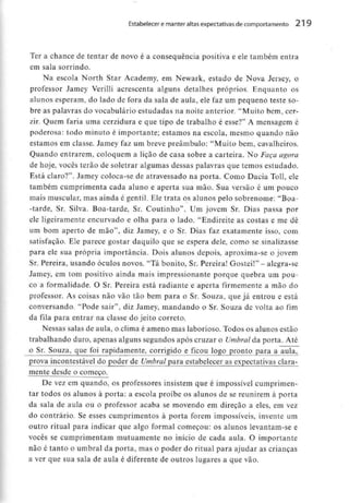Estabelecer e manter altas expectativas de comportamento 219
Ter a chance de tentar de novo é a consequência positiva e ele também entra
em sala sorrindo.
Na escola North Star Academy, em Newark, estado de Nova Jersey, o
professor Jamey Verilli acrescenta alguns detalhes próprios. Enquanto os
alunos esperam, do lado de fora da sala de aula, ele faz um pequeno teste so-
bre as palavras do vocabulário estudadas na noite anterior. "Muito bem, cer-
zir. Quem faria uma cerzidura e que tipo de trabalho é esse?" A mensagem é
poderosa: todo minuto é importante; estamos na escola, mesmo quando não
estamos em classe. Jamey faz um breve preâmbulo: "Muito bem, cavalheiros.
Quando entrarem, coloquem a lição de casa sobre a carteira. No Faça agora
de hoje, vocês terão de soletrar algumas dessas palavras que temos estudado.
Está claro?". Jamey coloca-se de atravessado na porta. Como Dacia Toll, ele
também cumprimenta cada aluno e aperta sua mão. Sua versão é um pouco
mais muscular,mas ainda é gentil. Ele trata os alunos pelo sobrenome: "Boa-
-tarde, Sr. Silva. Boa-tarde, Sr. Coutinho". Um jovem Sr. Dias passa por
ele ligeiramente encurvado e olha para o lado. "Endireite as costas e me dê
um bom aperto de mão", diz Jamey, e o Sr. Dias faz exatamente isso, com
satisfação. Ele parece gostar daquilo que se espera dele, como se sinalizasse
para ele sua própria importância. Dois alunos depois, aproxima-se o jovem
Sr. Pereira, usando óculos novos. "Tá bonito, Sr.Pereira! Gostei!" - alegra-se
Jamey, em tom positivo ainda mais impressionante porque quebra um pou-
co a formalidade. O Sr. Pereira está radiante e aperta firmemente a mão do
professor. As coisas não vão tão bem para o Sr. Souza, que já entrou e está
conversando. "Pode sair", diz Jamey, mandando o Sr. Souza de volta ao fim
da fila para entrar na classe do jeito correio.
Nessas salas de aula, o clima é ameno mas laborioso. Todos os alunos estão
trabalhando duro, apenas alguns segundos após cruzar o Umbral da porta. Até
o Sr. Souza, que foi rapidamente, corrigido e ficou logo pronto para a aula,
prova incontestável do poder de Umbral para estabeleceras expectativas clara-
mente desde o começo.
De vez em quando, os professores insistem que é impossível cumprimen-
tar todos os alunos à porta: a escola proíbe os alunos de se reunirem à porta
da sala de aula ou o professor acaba se movendo em direção a eles, em vez
do contrário. Se esses cumprimentos à porta forem impossíveis, invente um
outro ritual para indicar que algo formal começou: os alunos levantam-se e
vocês se cumprimentam mutuamente no início de cada aula. O importante
não é tanto o umbral da porta, mas o poder do ritual para ajudar as crianças
a ver que sua sala de aula é diferente de outros lugares a que vão.
 