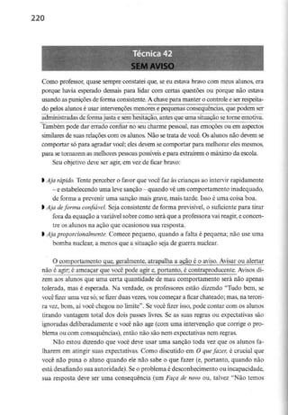 220
SEM AVISO
Como professor, quase sempre constatei que, se eu estava bravo com meus alunos, era
porque havia esperado demais para lidar com certas questões ou porque não estava
usando as punições de forma consistente. A chavepara manter o controle e ser respeita-
do pelos alunos é usar intervenções menores e pequenas consequências, que podem ser
administradas de forma justa e semhesitação, antes que uma situação setorne emotiva.
Também pode dar errado confiar no seu charme pessoal, nas emoções ou em aspectos
similares de suas relações com os alunos. Não se trata de você. Os alunos não devem se
comportar só para agradar você; eles devem se comportar para melhorar eles mesmos,
para se tornarem as melhores pessoas possíveis e para extraírem o máximo da escola.
Seu objetivo deve ser agir, em vez de ficar bravo:
l Aja rápido. Tente perceber o favor que você faz às crianças ao intervir rapidamente
- eestabelecendo umaleve sanção - quando vê umcomportamento inadequado,
de forma a prevenir uma sanção mais grave, mais tarde. Isso é uma coisa boa.
l Aja deforma confiável. Seja consistente de forma previsível,o suficiente para tirar
fora da equação a variável sobre como será que a professora vai reagir, e concen-
tre os alunos na ação que ocasionou sua resposta.
l Ajaproporcionalmente. Comece pequeno, quando a falta é pequena; não use uma
bomba nuclear, a menos que a situação seja de guerra nuclear.
O comportamento que, geralmente, atrapalha a agão é o aviso. Avisar ou alertar
não é agir; é ameaçar que você pode agir e, portanto, é contraproducente. Avisos di-
zem aos alunos que uma certa quantidade de mau comportamento será não apenas
tolerada, mas é esperada. Na verdade, os professores estão dizendo "Tudo bem, se
você fizer uma vez só; se fizer duas vezes, vou começar a ficar chateado; mas, na tercei-
ra vez, bom, aí você chegou no limite". Se você fizer isso, pode contar com os alunos
tirando vantagem total dos dois passes livres. Se as suas regras ou expectativas são
ignoradas deliberadamente e você não age (com uma intervenção que corrige o pro-
blema ou com consequências), então não são nem expectativas nem regras.
Não estou dizendo que você deve usar uma sanção toda vez que os alunos fa-
lharem em atingir suas expectativas. Como discutido em O quefazer, é crucial que
você não puna o aluno quando ele não sabe o que fazer (e, portanto, quando não
está desafiando sua autoridade). Seo problema é desconhecimento ou incapacidade,
sua resposta deve ser uma consequência (um Faça de novo ou, talvez "Não temos
 