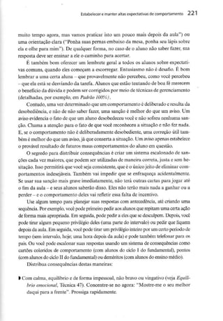 Estabelecer e manter altas expectativas decomportamento 221
muito tempo agora, mas vamos praticar isto um pouco mais depois da aula") ou
uma orientação clara ("Ponha suas pernas embaixo da mesa, ponha seu lápis sobre
ela e olhe para mim"). De qualquer forma, no caso de o aluno não saber fazer, sua
resposta deve ser ensinar a ele o caminho para acertar.
É também bom oferecer um lembrete geral a todos os alunos sobre expectati-
vas comuns, quando eles começam a escorregar. Entusiasmo não é desafio. É bom
lembrar a umacerta aluna - que provavelmente não percebeu, como você percebeu
- que ela está se desviando da tarefa. Alunos que estão tentando de boa fémerecem
o benefício da dúvida e podem ser corrigidos por meio de técnicas de gerenciamento
(detalhadas, por exemplo, em Padrão 100%).
Contudo, uma vezdeterminado que um comportamento é deliberado e resultada
desobediência, e não de não saber fazer, uma sanção é melhor do que um aviso. Um
aviso evidencia o fato de que um aluno desobedeceu você e não sofreu nenhuma san-
ção. Chama a atenção para o fato de que você reconheceu a situação e não fez nada.
E, se o comportamento não é deliberadamente desobediente, uma correção útil tam-
bém é melhor do que um aviso,já que conserta a situação. Um aviso apenas estabelece
o provável resultado de futuros maus comportamentos do aluno em questão.
O segredo para distribuir consequências é criar um sistema escalonado de san-
ções cada vez maiores, que podem ser utilizadas de maneira correta, justa e sem he-
sitação. Isso permitirá que você seja consistente, que é o únicojeito de eliminar com-
portamentos indesejáveis. Também vai impedir que se enfraqueça acidentalmente.
Se usar sua sanção mais grave imediatamente, não terá outras cartas para jogar até
0 fim da aula - e seus alunos saberão disso. Eles não terão mais nada a ganhar ou a
perder - e o comportamento deles vai refletir essa falta deincentivo.
Use algum tempo para planejar suas respostas com antecedência, até criando uma
sequência. Por exemplo, você pode primeiro pedir aos alunos que repitam uma certa ação
de forma mais apropriada. Em seguida, pode pedir a eles que se desculpem. Depois, você
pode tirar algum pequeno privilégio deles (uma parte do intervalo) ou pedir que fiquem
depois da aula. Em seguida, você pode tirar um privilégiointeiro por um certo período de
tempo (sem intervalo, hoje; uma hora depois da aula) e pode também telefonar para os
pais. Ou você pode escalonar suas respostas usando um sistema de consequências como
cartões coloridos de comportamento (com alunos do ciclo I do fundamental), pontos
(com alunos do ciclo II do fundamental) ou deméritos (com alunos do ensino médio).
Distribua consequências destas maneiras:
1Com calma, equilíbrio e de forma impessoal, não bravo ou vingativo (veja Equilí-
brio emocional, Técnica 47). Concentre-se no agora: "Mostre-me o seu melhor
daqui para a frente". Prossiga rapidamente.
 