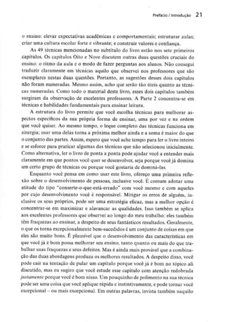 Prefácio / Introdução 21
o ensino: elevar expectativas académicas e comportamentais; estruturar aulas;
criar uma cultura escolar forte e vibrante; e construir valores e confiança.
As 49 técnicas mencionadas no subtítulo do livro estão nos sete primeiros
capítulos. Os capítulos Oito e Nove discutem outras duas questões cruciais do
ensino: o ritmo da aula e o modo de fazer perguntas aos alunos. Não consegui
traduzir claramente em técnicas aquilo que observei nos professores que são
exemplares nestas duas questões. Portanto, as sugestões desses dois capítulos
não foram numeradas. Mesmo assim, acho que serão tão úteis quanto as técni-
cas numeradas. Como todo o material deste livro, esses dois capítulos também
surgiram da observação de excelentes professores. A Parte 2 concentra-se em
técnicas e habilidades fundamentais para ensinar leitura.
A estrutura do livro permite que você escolha técnicas para melhorar as-
pectos específicos da sua própria forma de ensinar, uma por vez e na ordem
que você quiser. Ao mesmo tempo, o leque completo das técnicas funciona em
sinergia; usar uma delas torna a próxima melhor ainda e a soma é maior do que
o conjunto das partes. Assim, espero que você ache tempo para ler o livro inteiro
e se esforce para praticar algumas das técnicas que não selecionou inicialmente.
Como alternativa, ler o livro de ponta a ponta pode ajudar você a entender mais
claramente em que pontos você quer se desenvolver, seja porque você já domina
um certo grupo de técnicas ou porque você gostaria de dominá-las.
Enquanto você pensa em como usar este livro, ofereço uma primeira refle-
xão sobre o desenvolvimento de pessoas, inclusive você. É comum adotar uma
atitude do tipo "conserte-o-que-está-errado" com você mesmo e com aqueles
por cujo desenvolvimento você é responsável. Mitigar os erros de alguém, in-
clusive os seus próprios, pode ser uma estratégia eficaz, mas a melhor opção é
concentrar-se em maximizar e alavancar as qualidades. Isso também se aplica
aos excelentes professores que observei ao longo do meu trabalho: eles também
têm fraquezas ao ensinar, a despeito de seus fantásticos resultados. Geralmente,
o que os torna excepcionalmente bern-sucedidos é um conjunto de coisas em que
eles são muito bons. É plausível que o desenvolvimento das características em
que você já é bom possa melhorar seu ensino, tanto quanto ou mais do que tra-
balhar suas fraquezas e seus defeitos. Mas é ainda mais provável que a combina-
ção das duas abordagens produza os melhores resultados. A despeito disso, você
pode cair na tentação de pular um capítulo porque você já é bom no tópico ali
discutido, mas eu sugiro que você estude esse capítulo com atenção redobrada
justamente porque você é bom nisso. Um pouquinho de polimento na sua técnica
pode ser uma coisa que você aplique rápida e instintivamente,e pode tornar você
excepcional - ou mais excepcional. Em outras palavras, invista também naquilo
 