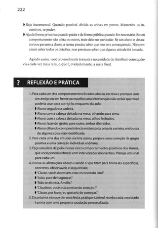 222
l Seja incremental. Quando possível, divida as coisas em partes. Mantenha os in-
centivos, se puder.
l Aja de forma privativa quando puder e de forma pública quando for necessário. Seum
comportamento não afeia os outros, trate dele em particular. Se um aluno o desau-
torizou perante a classe, a turma precisa saber que isso teve consequência. Não pre-
cisam saber todos os detalhes, mas precisam saber que alguma atitude foi tomada.
Agindo assim, você provavelmente tornará a necessidade de distribuir consequên-
cias cada vez mais rara, o que é, evidentemente, a meta final.
REFLEXÃO E PRÁTICA
1. Para cadaum dos comportamentos listadosabaixo,escreva e pratique com
um amigo ou emfrente ao espelho uma intervenção nãoverbalque você
poderia usar para corrigi-lo, enquanto dáaula:
> Aluno largado nacadeira,
> Alunacom a cabeça deitada na mesa, olhando para cima.
l Aluno com a cabeça deitada na mesa, olhos fechados.
l Aluno fazendogestospara outro, ambosdistraídos,
l Aluno olhando compersistência embaixo da própria carteira, em busca
de alguma coisa não identificada.
2. Para cada uma das atitudes na lista acima,prepare uma correção de grupo
positiva e uma correção individual anónima.
3. Faça uma lista de pelo menoscinco comportamentos positivos dos alunos,
que você poderia reforçarcom intervenções não verbais.Planeje um sinal
para cada um.
4. Revise as afirmações abaixo usando Oque fazer para torná-las específicas,
concretas, observáveis e sequenciais:
l "Ciasse, vocês deveriamestar escrevendoisto!"
>"João, pare de bagunçar."
l "Não se distraia, Amélia."
>"Claudineí, você está prestando atenção?"
l "Classe, por favor, eu gostaria de começar."
5.Dapróxima vezque der uma festa,pratique Umbral: receba cada convidado
à porta com uma pequena saudaçãopersonalizada.
 