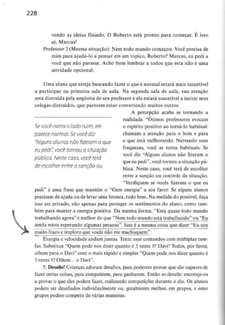 228
vendo as ideias fluindo. O Roberto está pronto para começar. E isso
aí, Marcus!
Professor 2 (Mesma situação): Nem todo mundo começou. Você precisa de
mim para ajudá-lo a pensar em um tópico, Roberto? Marcus, eu pedi a
você que não parasse. Acho bom lembrar a todos que esta não é uma
atividade opcional.
Uma aluna que esteja buscando fazer o que é normal estará mais suscetível
a participar na primeira sala de aula. Na segunda sala de aula, sua atenção
será distraída pela angústia de seu professor e ela estará suscetível a imitar seus
colegas distraídos, que parecem estar convertendo muitos outros.
A percepção acaba se tornando a
realidade. "Otimos professores evocam
Se você narro o lado ruim, ele o espírito positivo ao torná-lo habitual:
parece normal. Se VOCê diz chamam a atenção para o bom e para
"Alguns alunos não fizeram o que ° 3ue está melhorando. Narrando suas
eu pedi:você tomou asituação fra4uezas> você as torna habítuais- Se
você diz "Alguns alunos não fizeram o
publica. Neste caso, você terá
que eu pedi , você tornou a situação pu-
de escolher entre a sanção ou XT - , - • n,
bhca. Neste caso, você terá de escolher
entre a sanção ou controle da situação.
"Verifiquem se vocês fizeram o que eu
pedi" é uma frase que mantém o "Gere energia" a seu favor. Se alguns alunos
precisam de ajuda ou de levar uma bronca, tudo bem. Na medida do possível, faça
isso em privado, não apenas para proteger os sentimentos do aluno, como tam-
bém para manter a energia positiva. Da mesma forma, "Está quase todo mundo
trabalhando agora" é melhor do que "Nem todo mundo está trabalhando" ou "Eu
ainda estou esperando algumas pessoas". Isso é a mesma coisa que dizer "Eu sou
muito fraco e imploro que vocês não me machuquem".
Energia e velocidade andam juntas. Tente usar comandos com múltiplas tare-
fas. Substitua "Quem pode nos dizer quanto é 3 vezes 5? Davi? Todos, por favor,
olhem para o Davi" com o mais rápido e simples "Quem pode nos dizer quanto é
3 vezes 5? Olhem... o Davi".
5. Desafio! Crianças adoram desafios, para poderem provar que são capazes de
fazer certas coisas, para competirem, para ganharem. Então os desafie: encoraje-os
a provar o que eles podem fazer, realizando competições durante o dia. Os alunos
podem ser desafiados individualmente ou, geralmente melhor, em grupos, e estes
grupos podem competir de várias maneiras.
 