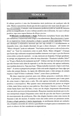 Construir valorese autoconfiança 231
O reforço positivo é uma das ferramentas mais poderosas em qualquer sala de
aula. Muitos especialistasdizem que ele deve aparecer três vezes mais do que a crí-
tica ou a correção. Contudo, toda ferramenta poderosa pode ser usada de maneira
pobre ou insignificante. E com o reforço positivo não é diferente. Ao usar o reforço
positivo, siga estas regras básicas do Elogio preciso:
l Diferencie reconhecimentoe elogio. Professores exemplares fazem uma distin-
ção cuidadosa e intencional entre elogio e reconhecimento. Reconhecimento é quan-
do as expectativas foram alcançadas e elogio é quando foram superadas. Crianças
que alcançam a expectativa merecem que isso seja notado e o reconhecimento se
enquadra nisso, uma simples descrição do que o aluno alcançou - até mesmo um
"Muito obrigado" pode ser suficiente:"Você estava pronto para a aula na hora certa,
João!" ou "Você fez exatamente como eu pedi, Sheila. Muito obrigado". Crianças
que fazem algo realmente excepcional também merecem ouvir que o que elas fizeram
estava além e acima do esperado - ou seja, merecem serelogiadas. O elogio geralmen-
te carrega um julgamento para além da mera descrição: "Excelente trabalho, João!"
ou "O que a Sheila fez foi realmenteincrível!". Utilizar este tipo de elogiopara alunos
que não fizeram nada além do esperado é, no fim das contas, não apenas ineficiente,
mas também destrutivo.Veja esta frase: "Ótimo trabalho trazendo o lápis à aula hoje,
João!". A turma se perguntaria porque o João está sendo elogiado por fazer algo que
todos eles sempre fizeram. As regras são diferentes para o João porque ele sempre
esquece o lápis? O João é realmente "ótimo", como disse a professora?
Há duas respostas possíveis para esta última pergunta e nenhuma delas é
boa. A primeira é "não": a professora não acha sinceramente que é uma gran-
de coisa trazer o lápis para a aula. Ela está apenas tentando ser entusiástica,
positiva e encorajadora. Mas quanto mais entusiasmada ela parece ao elogiar
o João, mais falsas soam as suas palavras. Seu elogio é barato e vazio. Para ser
ótimo basta fazer isso? De fato, o mau uso do elogio, largamente disseminado,
tem um efeito perverso já documentado. Pesquisas recentes mostram que os alu-
nos interpretam elogios frequentes como sinal de que eles são fracos e precisam
de encorajamento da professora. Eles vêm elogios baratos como uma marca de
fracasso e não de sucesso. E muitas vezes eles estão certos ao pensarem assim.
Como o elogio genuíno é muito importante, os professores devem ser cuidado-
sos, evitando a inversão de valores e guardando os elogios para os momentos nos
quais os alunos de fato excederam as expectativas.
 