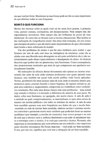 22 Aula nota 10
em que vocêjá é forte. Maximizar as suas forças pode ser tão ou mais importante
do que eliminar todas as suas fraquezas.
BOM É O QUE FUNCIONA
Muitas das técnicas sobre as quais você vai ler neste livro podem, à primeira
vista, parecer comuns, corriqueiras, até decepcionantes. Nem sempre elas são
especialmente inovadoras. Nem sempre elas são brilhantes do ponto de vista
intelectual. As vezes elas se chocam com as teorias educacionais. Mas lembre-se
das realizações do insignificante cinzel. Em mãos bem treinadas, ele cria rostos
que emergem da pedra e que são muito mais surpreendentes do que a ferramenta
mais bonita e mais sofisticada do mundo.
Um dos problemas do ensino é que há uma tendência para avaliar o que
fazemos em sala de aula com base na inteligência da iniciativa, como ela se
alinha com uma filosofia mais abrangente ou até quão satisfatória ela é, não ne-
cessariamente quão eficaz é para melhorar o desempenho do aluno. As técnicas
descritas aqui podem não ser glamurosas, mas funcionam. Como consequência,
elas proporcionam resultados que mais do que compensam sua aparência oca-
sionalmente humilde.
Há indicações da eficácia dessas ferramentas não apenas no sucesso avas-
salador das salas de aula onde ensinam professores com quem aprendi essas
técnicas, mas também em quase toda escola pública onde foram aplicadas.
Nestas, geralmente há umas poucas salas de aula onde os mesmos alunos que,
momentos antes, estavam fazendo a maior bagunça, de repente sentam-se, pe-
gam seus cadernos e, magicamente, comportam-se e trabalham como verdadei-
ros estudantes. Em cada uma dessas classes está uma professora - uma artesã
cuja atenção à técnica e à execução a diferencia da maioria de seus pares. Os
dados sobre esse fenómeno, no agregado, são muito claros. A sala de aula é
a unidade na qual, comprovadamente, se materializam os mais altos níveis de
sucesso em escolas públicas e em redes ou sistemas de ensino. A sala de aula
bem-sucedida aparece com mais frequência nos dados do que a escola bem-
-sucedida ou rede de escolas bem-sucedida, embora escolas e sistemas escola-
res controlem e gerenciem muito mais variáveis que poderiam levar ao sucesso
académico (por exemplo, a escolha do currículo). Isso ocorre porque é na sala
de aula que a técnica varia e, embora idealmente a sua aula vá maximizar tan-
to a estratégia como a técnica, é só você que controla a técnica. Portanto, não
importam as circunstâncias que você enfrenta em seu trabalho e não importam
quais decisões estratégicas lhe foram impostas - você pode ser bem-sucedido.
E isso, por sua vez, significa que você tem a obrigação de ser bem-sucedido.
 