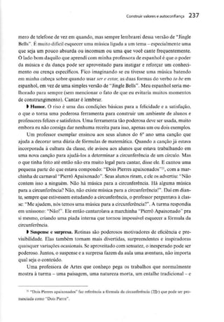 Construir valores e autoconfiança 237
mero de telefone de vez em quando, mas sempre lembrarei dessa versão de "Jingle
Bells". É muito difícil esquecer uma música ligada a um tema - especialmente uma
que seja um pouco absurda ou incomum ou uma que você cante frequentemente.
O lado bom daquilo que aprendi com minha professora de espanhol é que o poder
da música e da dança pode ser aproveitado para instigar e reforçar um conheci-
mento ou crença específicos. Fico imaginando se eu tivesse uma música batendo
em minha cabeça sobre quando usar ser e estar, as duas formas do verbo to be em
espanhol, em vezde uma simples versão de "Jingle Belis". Meu espanhol seria me-
lhorado para sempre (sem mencionar o fato de que eu evitaria muitos momentos
de constrangimento). Cantar é lembrar.
l Humor. O riso é uma das condições básicas para a felicidade e a satisfação,
o que o torna uma poderosa ferramenta para construir um ambiente de alunos e
professores felizes e satisfeitos. Uma ferramenta tão poderosa deve ser usada, muito
embora eu não consiga dar nenhuma receita para isso, apenas um ou dois exemplos.
Um professor exemplar ensinou aos seus alunos do 6° ano uma canção que
ajuda a decorar uma dúzia de fórmulas de matemática. Quando a canção já estava
incorporada à cultura da classe, ele avisou aos alunos que estava trabalhando em
uma nova canção para ajudá-los a determinar a circunferência de um círculo. Mas
o que tinha feito até então não era muito legal para cantar, disse ele. E cantou uma
pequena parte do que estava compondo: "Dois Pierres apaixonados"21, com a mar-
chinha de carnaval "Pierrô Apaixonado". Seus alunos riram, e ele os advertiu: "Não
contem isso a ninguém. Não há música para a circunferência. Há alguma música
para a circunferência?Não, não existemúsica para a circunferência!". Daí em dian-
te, sempre que estivessem estudando a circunferência, o professor perguntava à clas-
se: "Me ajudem, nós temos uma música para a circunferência?". A turma respondia
em uníssono: "Não!". Ele então cantarolava a marchinha "Pierrô Apaixonado" pra
si mesmo, criando uma piada interna que tornou impossível esquecer a fórmula da
circunferência.
l Suspense e surpresa. Rotinas são poderosos motivadores de eficiência e pre-
visibilidade. Elas também tornam mais divertidas, surpreendentes e inspiradoras
quaisquer variações ocasionais. Se aproveitado com sensatez, o inesperado pode ser
poderoso. Juntos, o suspense e a surpresa fazem da aula uma aventura, não importa
qual seja o conteúdo.
Uma professora de Artes que conheço pega os trabalhos que normalmente
mostra à turma -umapaisagem, umanatureza morta, um entalhe tradicional - e
21 "Dois Pierres apaixonados" faz referência a fórmula da circunferência (2Hr) que pode ser pro-
nunciada como "Dois Píerre".
 