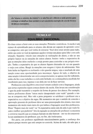 Construir valores eautoconfiança 239
ela "abaixa o volume da música" e a sala fica em silêncio e está pronta para
começar atrabalhar. Este também é um excelenteexemplo de uso daTécnica
30 (Breves transições).
EQUILÍBRIO EMOCION
Eis duas coisas a fazer com as suas emoções. Primeira: controle-as. A escola é um
espaço de aprendizado para os alunos; eles devem ser capazes de aprender corno
se comportar, sem que você tenha de estourar. Você deve estar pronto para tudo,
então aja como se você já esperasse aquilo e tivesse um piano para lidar com cada
situação. Segunda: vincule suas emoções às realizações do aluno, e não ao seu
próprio humor ou às emoções de outros alunos. Insisto: tenha a expectativa de
que as emoções deles oscilarão e esteja pronto para controlar a sua própria emo-
ção. Tenha a expectativa de que os alunos fiquem chateados de vez em quando
e reaja com calma. Reagir às emoções com exagero é típico de adolescente. Não
bote lenha na fogueira se exaltando e não guarde mágoa; veja o resultado de uma
sanção como uma oportunidade para recomeçar. Apesar de tudo, o objetivo de
uma sanção é desestimular um certo comportamento; se apenas isso for suficiente,
então ela fez o seu trabalho e o ciclo está fechado; se a consequência escolhida for
insuficiente para isso, repense o uso dela em vez de ficar nervoso.
Professores com Equilíbrio emocional tomam cuidado com a linguagem, ainda
que certas expressões sejam comuns dentro da escola. Eles levam em consideração
o que ela pode transmitir a respeito da forma de pensar dos alunos. Por exemplo,
muitos professores dizem "estou muito desapontado com vocês" quando a tur-
ma se comporta mal. Mas vale a pena perguntar se satisfazer o professor era a
expectativa ou o objetivo da regra. Há momentos em que o sentido de conexão e
aprovação pessoais do professor deve ser uma preocupação dos alunos, mas esses
momentos são muito mais raros do que indica a linguagem usual dos professores.
Dizer "Espero mais de vocês" ou "A expectativa nesta sala de aula é que vocês fa-
çam o melhor que puderem" tira da equação as emoções do professor e concentra
a conversa naquilo que as crianças fizeram ou nãofizeram- emvezde concentrá-
la nos sentimentos do professor, que, no fim, são irrelevantes.
Em parte, um professor equilibrado emocionalmente ganha a confiança dos
alunos porque mostra que está sempre no controle. Acima de tudo, ele sabe que, a
 