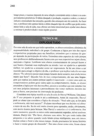 240
longo prazo, o sucesso depende de uma relação consistente entre o aluno e os com-
portamentos produtivos. O efeito desejado é produção, respeito e ordem, e a meta é
reduzir a intensidade das emoções, quando elas ameaçam sair de controle. Ao fazer
isso, o professor não apenas limita o efeito daquele tipo de conflito que pode conta-
minar toda a sala de aula, mas oferece um leme emocional para ajudar seus alunos
a retornar à produtividade o mais rápido possível.
Em uma sala de aula em que todos aprendem, os alunos entendem a dinâmica da
responsabilidade individual e de grupo. Conhecem a lógica por trás das regras
e expectativas projetadas para seu benefício; entendem que o sucesso do gru-
po depende da participação de todos. Entendem estes aspectos do todo porque
seus professores deliberadamente fazem com que suas expectativas sejam claras,
racionais e lógicas. Lembram seus alunos constantemente do porquê fazem o
que fazem e baseiam suas explicações na missão: isso vai ajudá-los a aprender
melhor; vai ajudá-los a entender como ser responsáveis. Se há um ritmo a ser
mantido para atingir o objetivo do dia, o professor que explica tudo diz aos seus
alunos: "Eu adoraria passar mais tempo falando deste assunto, mas ainda temos
muito que fazer". Quando fala de mau comportamento, ele usa uma lingua-
gem que explica aos alunos porque aquilo é importante - e como uma ação ou
comportamento podem gerar outra ação ou comportamento. Assim, os alunos
entendem a lógica por trás das escolhas, passam a acreditar que este sistema visa
aos seus próprios interesses e provavelmente vão tomar melhores decisões daí
para a frente, sem precisar da intervenção do professor.
Considere esta típica manhã na sala de aula de Darryl Williams. Um aluno
do 3° ano pergunta se pode ir até a enfermaria. Antes de responder, Darryl
pede ao aluno que considere a lógica da situação: "Você sabe que, se for para
a enfermaria, não terá recreio?1'. O aluno reconhece que sua decisão vai afetar
o resto de seu dia. Se ele está muito doente para aprender, então, obviamente,
está muito doente para brincar. Mas Darryl o autoriza a ir à enfermaria. Em
outro momento, quando as mãos estão ansiosamente erguidas, talvez ansiosas
demais, Darryl diz: "Por favor, abaixem suas mãos. Sei que vocês todos têm
perguntas e eu adoro quando vocês falam coisas inteligentes, mas nós temos
muitas coisas a fazer e não temos tempo. Ainda precisamos ler nossa história
e fazer o nosso grupo de discussão". Em uma classe como esta, ficam claras
 