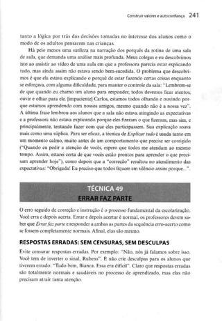 Construir valorese autoconfiança
tanto a lógica por trás das decisões tomadas no interesse dos alunos como o
modo de os adultos pensarem nas crianças.
Há pelo menos uma sutileza na narração dos porquês da rotina de uma sala
de aula, que demanda uma análise mais profunda. Meus colegas e eu descobrimos
isto ao assistir ao vídeo de uma aula em que a professora parecia estar explicando
tudo, mas ainda assim não estava sendo bem-sucedida. O problema que descobri-
mos é que ela estava explicando o porquê de estar fazendo certas coisas enquanto
se esforçava, com alguma dificuldade, para manter o controle da sala: "Lembrem-se
de que quando eu chamo um aluno para responder, todos devemos ficar atentos,
ouvir e olhar para ele. [impaciente] Carlos, estamos todos olhando e ouvindo por-
que estamos aprendendo com nossos amigos, mesmo quando não é a nossa vez".
A última frase lembrou aos alunos que a sala não estava atingindo asexpectativas
e a professora não estava explicando porque eles fizeram o que fizeram, mas sim, e
principalmente, tentando fazer com que eles participassem. Sua explicação soava
mais como uma súplica. Para ser eficaz, a técnica de Explicar tudo é usada tanto em
um momento calmo, muito antes de um comportamento que precise ser corrigido
("Quando eu pedir a atenção de vocês, espero que todos me atendam ao mesmo
tempo. Assim, estarei certa de que vocês estão prontos para aprender o que preci-
sam aprender hoje"), como depois que a "correção" resultou no atendimento das
expectativas: "Obrigada! Eu preciso que todos fiquem em silêncio assim porque...".
O erro seguido de correção e instrução é o processo fundamental da escolarização.
Você erra e depois acerta. Errar e depois acertar é normal, os professores devem sa-
ber que Errarfaz parte e responder a ambas as partes da sequência erro-acerto como
se fossem completamente normais. Afinal, elas são mesmo.
RESPOSTAS ERRADAS:SEM CENSURAS, SEM DESCULPAS
Evite censurar respostas erradas. Por exemplo: "Não, nós já faiamos sobre isso.
Você tem de inverter o sinal, Rubens". E não crie desculpas para os alunos que
tiverem errado: "Tudo bem, Bianca. Essa era difícil". Claro que respostas erradas
são totalmente normais e saudáveis no processo de aprendizado, mas elas não
precisam atrair tanta atenção.
 