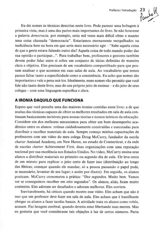Prefácio / Introdução 23 f lJ
Eu dei nomes às técnicas descritas neste livro. Pode parecer uma bobagem à
primeira vista, mas é uma das partes mais importantes do livro. Se não houvesse
a palavra democracia, por exemplo, seria mil vezes mais difícil obter e manter
uma coisa chamada "democracia". Estaríamos eternamente mergulhados na
ineficiência bem na hora em que seria mais necessário agir - "Sabe aquela coisa
de que a gente estava falando outro dia? Aquela coisa de todo mundo poder dar
sua opinião e participar...". Para trabalhar bem, professores e gestores também
devem poder falar entre si sobre um conjunto de ideias definidas de maneira
clara e objetiva. Eles precisam de um vocabulário compartilhado para que pos-
sam analisar o que acontece em suas salas de aula. Ao vocabulário que temos
parece faltar tanto a especificidade como a consistência. Eu acho que nomes são
importantes e vale a pena usá-los. Idealmente, esses nomes vão permitir que você
fale não tanto deste livro, mas do seupróprio jeito de ensinar - e do jeito de seus
colegas - comuma linguagem específica e clara.
A IRONIA DAQUILO QUE FUNCIONA
Espero que você perceba uma das maiores ironias contidas neste livro: a de que
muitas das técnicas capazes de obter os melhores resultados em sala de aula con-
tinuam basicamente invisíveis para nossas teorias e nossos teóricos da educação.
Considere um dos melhores mecanismos para obter um bom desempenho aca-
démico entre os alunos: rotinas cuidadosamente construídas e executadas para
distribuir e recolher materiais de aula. Sempre começo minhas capacitações de
professores com um vídeo do meu colega Doug McCurry, fundador da escola
charter Amistad Academy, em New Haven, no estado de Connecticut, e da rede
de escolas charter Achievement First, duas organizações com uma reputação
nacional por sua excelência nos Estados Unidos. No vídeo, McCurry ensina seus
alunos a distribuir materiais no primeiro ou segundo dia de aula. Ele leva cerca
de um minuto para explicar o jeito certo de fazer isso (distribuição ao longo
das fileiras; começar quando ele mandar; só a pessoa passando o papel pode,
se necessário, levantar de seu lugar; e assim por diante). Em seguida, os alunos
praticam. McCurry cronometra a prática: "Dez segundos. Muito bem. Vamos
ver se conseguimos recolher em oito segundos". Os alunos, aliás, ficam muito
contentes. Eles adoram ser desafiados e adoram melhorar. Eles sorriem.
Inevitavelmente, há célicos quando mostro esse vídeo. Eles acham que não é
isso que um professor deve fazer em sala de aula. Eles acham que é humilhante
obrigar os alunos a fazer tarefas banais. A atividade trata os alunos como robôs,
acusam. Faz lavagem cerebral, quando deveria estar libertando suas mentes. Mas
eu gostaria que você considerasse tais objeções à luz de certos números. Parta
 