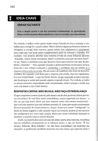 242
IDEIA-CHAVE
ERRAR FAZ PARTE
Errar e depois acertar é um dos processos fundamentais no aprendizado.
Reaja aambas aspartes desta sequência, o certo e o errado, com naturalidade.
Na verdade, é melhor evitar gastar muito tempo falando do erro e começar a tra-
balhar para corrigi-lo o quanto antes. Muito embora alguns professores sintam-se
obrigados a corrigir cada resposta, gastar tempo com julgamentos é geralmente
uma etapa que você pode pular compíetamente antes de começar o trabalho. Por
exemplo, você poderia abordar uma resposta errada da aluna Eduarda dizendo
"Eduarda, vamos tentar novamente. Qual é a primeira coisa que devemos fazer?"
ou até "Qual é a primeira coisa que devemos fazer para resolver este tipo de pro-
blema, Eduarda?" - Esta segunda situação é particularmente interessante porque
Eduarda e seus colegas começam a retrabalhar o problema sem ter certeza se a
resposta estava certa ou errada. Há um pouco de suspensa e eles terão de descobrir
sozinhos. Se c quando você disser que a resposta está errada, faça isso rapidamen-
te e com simplicidade - e siga em frente. Insisto:já que respond_ererrado é normal,
não há porque se sentir mal quando alguém responde errado. Na verdade, se todos
os alunos estiverem respondendo tudo corretamente, então é porque a tarefa que
você está dando a eles é fácil demais.
RESPOSTAS CERTAS: NÃO BAJULE, NÃO FAÇA ESTARDALHAÇO
Elogiar respostas corretas pode ter pelo menos um de dois possíveis efeitos perver-
sos nos alunos. Se você fizer muito estardalhaço, estará sugerindo aos alunos - a
não ser que seja muito óbvio que uma resposta tenha sido mesmo excepcional -
que você está surpreso que eles tenham acertado. E, como provaram recentemente
diversas pesquisas de comportamento, elogiar alunos por serem "inteligentes" os
incita de forma negativa a não assumir riscos (se errarem, podem já não parecer
tão inteligentes); por outro lado, elogiar alunos por terem trabalhado bastante os
incentiva a assumir riscos e aceitar desafios.
Assim, na maioria dos casos em que um aluno acerta uma resposta, reconheça
que ele trabalhou corretamente ou se esforçou muito; e siga em frente: "É isso
mesmo, Eduarda. Bom trabalho". Ao nào fazer estardalhaço em nenhuma das
situações, os professores excelentesmostram aos seus alunos que esperam tanto o
 