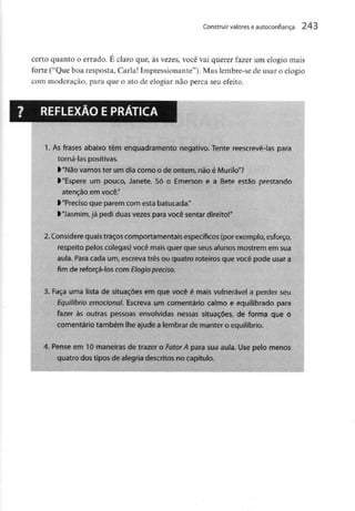 Construir valores eautoconfiança 243
certo quanto o errado. É claro que, às vezes, você vai querer fazer um elogio mais
forte ("Que boa resposta, Carla! Impressionante"). Mas lembre-se de usar o elogio
com moderação, para que o ato de elogiar não perca seu efeito.
REFLEXÃO EPRÁTICA
1. As frases abaixo têm enquadramento negativo. Tente reescrevê-las para
torná-las positivas.
>"Não vamoster um dia como o de ontem, não é Murilo"?
> "Espere um pouco, Janete. Só o Emerson e a Bete estão prestando
atenção em você."
l "Precisoque parem com esta batucada."
>"Jasmim,já pedi duasvezes para você sentar direito!"
2.Considere quais traçoscomportamentais específicos (por exemplo,esforço,
respeito pelos colegas) você maisquer que seus alunos mostrem emsua
aula. Para cada um, escreva três ou quatro roteiros que você pode usar a
fim de reforçá-los com Elogio preciso.
3. Faça uma lista de situações em que você é mais vulnerável a perder seu
Equilíbrio emocional. Escreva um comentário calmo e equilibrado para
fazer às outras pessoas envolvidas nessas situações, de forma que o
comentário também lhe ajude alembrar de manter o equilíbrio.
4. Pense em 10 maneiras de trazer o FatorA para sua aula. Use pelo menos
quatro dostipos de alegria descritos no capítulo.
 