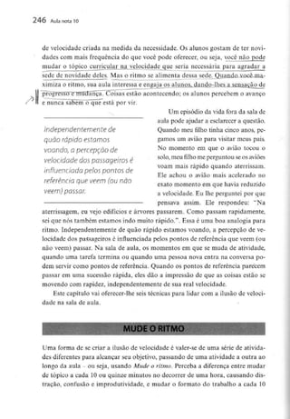246 Aula nota10
de velocidade criada na medida da necessidade. Os alunos gostam de ter novi-
dades com mais frequência do que você pode oferecer, ou seja, você não pode
mudar o tópicocii£ncular.na.. velocidade que seria necessária para agradar a
sede de novidade deles. Mas o ritmo se alimenta dessa sede
ximiza o ritmo, sua aula interessa e engaja os aluiio^
H
estão acontecendo; os alunos percebem o avanço
e nunca sabem"o~qué""está por vir.
Um episódio da vida fora da sala de
aula pode ajudar a esclarecer a questão.
Independentemente de Quando meu filho tinha cinco anos, pe-
quÕO rápido estornos gamos um avião para visitar meus pais.
voando, a percepção de No momento em que o avião tocou o
velocidade dospassageiros é sol°'meu filho me Perg™touseosaviões
n voam mais rápido quando aterrissam.
influenciada pelos pontos de
Ele achou o avião mais acelerado no
referencio que vêem (ou não , , . ,
exato momento em que havia reduzido
vêem) pOSSar. a velocidade.Eu lhe perguntei por que
pensava assim. Ele respondeu: "Na
aterrissagem, eu vejo edifícios e árvores passarem. Como passam rapidamente,
sei que nós também estamos indo muito rápido.". Essa é uma boa analogia para
ritmo. Independentemente de quão rápido estamos voando, a percepção de ve-
locidade dos passageiros é influenciada pelos pontos de referência que vêem (ou
não vêem) passar. Na sala de aula, os momentos em que se muda de atividade,
quando uma tarefa termina ou quando uma pessoa nova entra na conversa po-
dem servir como pontos de referência. Quando os pontos de referência parecem
passar em uma sucessão rápida, eles dão a impressão de que as coisas estão se
movendo com rapidez, independentemente de sua real velocidade.
Este capítulo vai oferecer-lhe seis técnicas para lidar com a ilusão de veloci-
dade na sala de aula.
I MUDE O RITMO
Uma forma de se criar a ilusão de velocidade é valer-se de uma série de ativida-
des diferentes para alcançar seu objetivo, passando de uma atividade a outra ao
longo da aula - ou seja, usando Mude o ritmo. Perceba a diferença entre mudar
de tópico a cada 10 ou quinze minutos no decorrer de uma hora, causandodis-
traçao, confusão e improdutividade, e mudar o formato do trabalho a cada 10
 