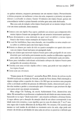 Melhorar seu ritmo 247
ou quinze minutos, enquanto permanece em um mesmo tópico. Provavelmente
a última proposta vai melhorar o ritmo da aula, enquanto a primeira vai apenas
distrair e confundir os alunos. Gastar 10 minutos em tópico frasal, quinze em
concordância verbal e quinze fazendo revisões gera uma aula desfocada.
Mas uma aula de redaçao sobre tópico frasal pode ser ao mesmo tempo focada
e ter um ritmo acelerado, desta maneira:
l Comece com um rápido Faça agora, pedindo aos alunos que comparem dife-
rentes tópicos frasais em parágrafos de um assunto interessante qualquer.
l Passe diretamente a uma miniaula na qual você vai definir o termo tópico
frasal e dar bons e maus exemplos de tópicos frasais.
> Se você for habilidoso, faça uma charada, um trocadilho ou uma canção cur-
ta sobre os critérios para um bom tópico frasal.
l Oriente os alunos por meio de três ou quatro exemplos nos quais eles escre-
vam um tópico frasal real para um parágrafo dado.
l Peça aos alunos que escrevam tópicos frasais para cada parágrafo de um texto
divertido que você tenha previamente escrito; analise as diferentes sugestões
para cada um, assinalando as características e melhorando cada um deles.
> Passe para trabalhos individuais solicitando esboços de tópicos frasais para
parágrafos de assuntos diversos.
l Conclua com uma revisão rápida sobre o tema, que pode ser sua canção so-
bre tópico frasal.
l Coroe comum Arremate.
"Nunca passe de 10 minutos", aconselha Ryan Hill, diretor da exitosa escola
TEAM localizada na cidade de Newark, estado de Nova Jersey. Pedi orientação a
alguns colegas sobre a questão do ritmo e foi Hill que me mostrou uma pesquisa
sobre a atividade cerebral de pessoas de diferentes idades, demonstrando que to-
das elas tendem a perder a concentração após 10 minutos e que precisam de algo
novo para atrair sua atenção novamente.
Meu colega Chi Tschang, da escola Achievement First, desenvolveu esta
ideia. Ele aconselha os professores a mudarem de atividade em uma mesma aula,
baseando-se na regra "idade mais dois", um conceito atribuído a diversas fontes.
A regra afirma que a duração da atenção ideal de um aluno corresponde à sua
idade mais dois minutos, o que significa que no caso de alunos de 3° ou 4° ano,
esta regra não é muito diferente da de Ryan Hill. No entanto, Chi acredita que
mesmo se você mudar de atividade no momento certo da aula, algo pode sair
errado: ele divide as atividades de uma aula em ativas ou passivas e defende que
 