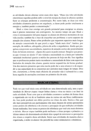 248 Aula nota10
as atividades devem alternar entre esses dois tipos. "Duas (ou três) atividades
cinestésicas seguidas podem subir o nível de energia da classe às alturas e podem
fazer as crianças perderem a concentração. Por outro lado, se duas (ou três)
atividades altamente passivas em sequência, a classe pode perder totalmente a
energia e, também perder a concentração."
Mude o ritmo traz consigo um grande potencial para energizar os alunos,
mas é preciso mencionar um contraponto. Ao mesmo tempo em que Mude o
ritmo é extremamente útil para engajar os alunos em diversos momentos de sua
vida escolar, também há o risco de exacerbar um problema: o curto espectro de
atenção dos alunos. Pense sobre profissões que requerem espectros mais longos
de atenção concentrada do que prevê a regra "idade mais dois": lembro, por
exemplo, de médicos, advogados, pilotos de avião e engenheiros. Ainda que pes-
quisas comprovem sua existência, espectros de atenção curtos são possivelmente
fruto de fatores externos - alguns dos quais sepode atenuar. Imagino que pesso-
as que viveram no século 17 não tinham a necessidade ou a ânsia por tamanha
variedade intelectual quanto a média das pessoas de hoje em dia. Isso significa
que os professorespodem tanto reconhecer a necessidade de lidar com espectros
limitados de atenção dos alunos, quanto tentar expandi-los de forma gradual.
Um dos maiores presentes que uma escola pode dar a seus alunos é o de expan-
dir a sua capacidade de se concentrar por períodos mais longos de tempo. Dito
isto, claramente, a forma mais eficiente de proceder não é submetê-los a uma
hora seguida de anotações contínuas no primeiro dia de aula.
IARCAR ETAPAÍ
- - -
Toda vez que você inicia uma atividade em uma determinada aula, tem a opor-
tunidade de Marcar etapas: traçar linhas claras e vivas no início e no final de
cada atividade. Fazer com que as atividades comecem e acabem de forma clara
e organizada em vez de se fundirem umas às outras em um bloco indiferencia-
do. Isso pode produzir um efeito positivo no ritmo da aula. Inícios e fins que
são mais perceptíveis aos participantes têm mais chances de serem apreendidos
como pontos de referência e de criarem a percepção de que múltiplasatividades
foram realizadas. Isso torna os pontos de referência que você cria mais distintos
e visíveis. Marcar etapas também pode melhorar o ritmo porque o primeiro e o
último minuto de determinada atividade têm o papel de estruturar as percepções
dos alunos a respeito dessa atividade. inicie suas atividades de maneira clara e
organizada, e então os alunos vão percebê-las como estimulantes e dinâmicas.
 