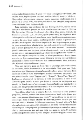 250 Aula nota10
texto e mudando rapidamente de leitor, você criará a sensação de velocidade. Cada
vez que muda de participante, você está estabelecendo um ponto de referência.
Algo mudou - algo começou e acabou - e certo suspense é criado (quem será o
próximo?). O uso de Todos participam pode ajudar você a reagir e energizar uma
classe morosa de forma simples e rápida.
Para maximizar sua habilidade de usar Todos participam, muitas outras
técnicas e habilidades podem ser úteis, especialmente De surpresa (Técnica
22), Bate-rebate (Técnica 24), Desembrulhe e Meia ideia, ambas retiradas de
Proporção (Técnica l 7), e Controle ojogo (Capítulo Dez). De surpresa e Bale-
-rebate permitem chamar todos os alunos, o que significa mais gente sentindo-
-se parte da ação. Essas técnicas também permitem chamar os participantes
de forma mais rápida e sem rodeios linguísticos. Não há pausas para pergun-
tar quem gostaria de se voluntariar ou para pedir, com certo constrangimento,
que os alunos participem. Você apenas fala um nome e começa. Desembrulhe
permite examinar uma pergunta potencialmente ampla, com a participação
de mais alunos e em pequenas partes, portanto mais rapidamente. Você trans-
forma uma resposta longa de um aluno em três respostas curtas de três alunos
sentados em diferentes cantos da classe. Meia ideia permite envolver todos os
alunos rapidamente, usando Em coro, mas a um custo muito baixo de transa-
ção. Controle ojogo também cria ritmo.
Uma das barreiras para um bom ritmo é um longo comentário vindo
de um aluno, cheio de meandros e na hora errada. Você pode usar Todos
participam para lidar com este desafio, envolvendo os alunos para que dêem
respostas sucintas: basta interromper o aluno no momento apropriado com
um mote animado, como "Segura esta!", "Tempo!", "Pausa!" ou "Parou!",
lembrar aos alunos qual é a pergunta e pedir nova resposta a outro aluno.
Aproveite para lembrar a todos que devem se concentrar na pergunta, res-
ponder em duas frases ou "economizar a longa reflexão para mais tarde", se
necessário. Se agir assim com consistência, os alunos logo vão intuir o ritmo
desejado na sua aula e responderão de acordo.
Uma última observação a respeito de Todos participam é como gerenciar
perguntas, pedidos, comentários fora do contexto ("Você pode deixar para
mais tarde, quando discutiremos este ponto?") ou insistência em um assunto
quando já é hora de seguir adiante ("Eu também gostaria de ler o que você
escreveu sobre o Visconde de Sabugosa, mas temos de seguir adiante"). Tais
distrações inocentes representam uma ameaça ao ritmo e até mesmo mãos le-
vantadas para fazer perguntas podem desperdiçar tempo e atrapalhar a ener-
gia e o cronograma de uma aula que tinha tudo para dar certo. Os melhores
professores parecem dedicar especial atenção a essas interrupções, usando uma
 