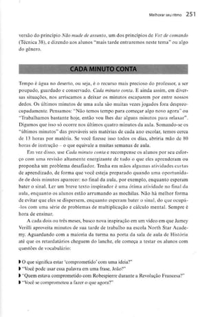 Melhorar seuritmo 251
versão do princípio Não mude de assunto^ um dos princípios de Voz de comando
(Técnica 38), e dizendo aos alunos "mais tarde entraremos neste tema" ou algo
do género.
CADA MINUTOCONTA
Tempo é água no deserto, ou seja, é o recurso mais precioso do professor, a ser
poupado, guardado e conservado. Cada minuto conta. E ainda assim, cm diver-
sas situações, nos arriscamos a deixar os minutos escaparem por entre nossos
dedos. Os últimos minutos de uma aula são muitas vezes jogados fora despreo-
cupadamente. Pensamos: "Não temos tempo para começar algo novo agora" ou
"Trabalhamos bastante hoje, então vou lhes dar alguns minutos para relaxar".
Digamos que isso só ocorre nos últimos quatro minutos da aula. Somando-se os
"últimos minutos" das prováveis seis matérias de cada ano escolar, temos cerca
de 13 horas por matéria. Se você fizesse isso todos os dias, abriria mão de 80
horas de instrução - o que equivale a muitas semanas de aula.
Em vez disso, use Cada minuto conta e recompense os alunos por seu esfor-
ço com uma revisão altamente energizante de tudo o que eles aprenderam ou
proponha um problema desafiador. Tenha em mãos algumas atividades curtas
de aprendizado, de forma que você esteja preparado quando uma oportunida-
de de dois minutos aparecer: no final da aula, por exemplo, enquanto esperam
bater o sinal. Ler um breve texto inspirador é uma ótima atividade no final da
aula, enquanto os alunos estão arrumando as mochilas. Não há melhor forma
de evitar que eles se dispersem, enquanto esperam bater o sinal, do que ocupa-
dos com uma série de problemas de multiplicação e cálculo mental. Sempre é
hora de ensinar.
A cada dois ou três meses, busco nova inspiração em um vídeo em que Jamey
Verilli aproveita minutos de sua tarde de trabalho na escola North Star Acade-
my. Aguardando com a maioria da turma na porta da sala de aula de História
até que os retardatários cheguem do lanche, ele começa a testar os alunos com
questões de vocabulário:
l O que significa estar 'comprometido' com uma ideia?"
> "Você pode usar essa palavra em uma frase, João?"
l "Quem estava comprometido com Robespierre durante a Revolução Francesa?"
l "Você secomprometeu a fazer o que agora?"
 