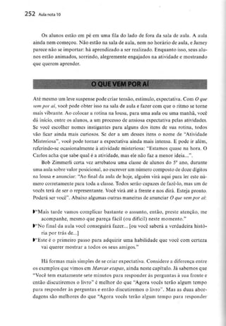 252 Aula nota10
Os alunos estão em pé em uma fila do lado de fora da sala de aula. A aula
ainda nem começou. Não estão na sala de aula, nem no horário de aula, e Jamey
parece não se importar: há aprendizado a ser realizado. Enquanto isso, seus alu-
nos estão animados, sorrindo, alegremente engajados na atividade e mostrando
que querem aprender.
O QUE VEM POR Aí
Até mesmo um leve suspense pode criar tensão, estímulo, expectativa. Com Oque
vem por aí, você pode obter isso na sala de aula e fazer com que o ritmo se torne
mais vibrante. Ao colocar a rotina na lousa, para uma aula ou uma manhã, você
dá início, entre os alunos, a um processo de ansiosa expectativa pelas atividades.
Se você escolher nomes instigantes para alguns dos itens de sua rotina, todos
vão ficar ainda mais curiosos. Se der a um desses itens o nome de "Atividade
Misteriosa", você pode tornar a expectativa ainda mais intensa. E pode ir além,
referindo-se ocasionalmente à atividade misteriosa: "Estamos quase na hora. O
Carlos acha que sabe qual é a atividade, mas ele não faz a menor ideia...".
Bob Zimmerli certa vez arrebatou uma classe de alunos do 5° ano, durante
uma aula sobre valor posicionai, ao escrever um número composto de dozedígitos
na lousa e anunciar: "Ao final da aula de hoje, alguém virá aqui para ler este nú-
mero corretamente para toda a classe. Todos serão capazes de fazê-lo, mas um de
vocês terá de ser o representante. Você virá até a frente e nos dirá. Esteja pronto.
Poderá ser você". Abaixo algumas outras maneiras de anunciar O que vempor aí:
>"Mais tarde vamos complicar bastante o assunto, então, preste atenção, me
acompanhe, mesmo que pareça fácil (ou difícil) neste momento."
>"No final da aula você conseguirá fazer... [ou você saberá a verdadeira histó-
ria por trás de...]
>"Este é o primeiro passo para adquirir uma habilidade que você com certeza
vai querer mostrar a todos os seus amigos."
Há formas mais simples de se criar expectativa.Considere a diferençaentre
os exemplos que vimos em Marcar etapas, ainda neste capítulo. Já sabemos que
"Você tem exatamente sete minutos para responder às perguntas à sua frente e
então discutiremos o livro" é melhor do que "Agora vocês terão algum tempo
para responder às perguntas e então discutiremos o livro". Mas as duas abor-
dagens são melhores do que "Agora vocês terão algum tempo para responder
 