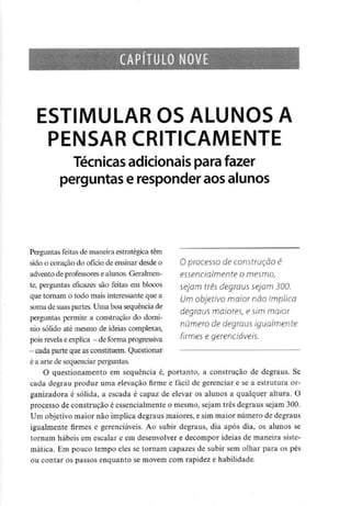 CAPÍTULO NOVE
ESTIMULAR OS ALUNOS A
PENSAR CRITICAMENTE
Técnicas adicionaispara fazer
perguntas e responderaos alunos
O processo de construção é
essencialmente o mesmo,
sejam três degraus sejam 300.
Um objetivo maior não implica
degraus maiores, e sim maior
número de degraus igualmente
firmes e gerenciáveis.
Perguntas feitas de maneira estratégica têm
sido o coração do ofício de ensinardesdeo
advento de professorese alunos.Geralmen-
te, perguntas eficazes são feitas em blocos
que tornam o todo mais interessanteque a
soma de suas partes. Uma boa sequência de
perguntas permite a construção do domí-
nio sólido até mesmo de ideiascomplexas,
pois revela eexplica -deforma progressiva
- cada parte que asconstituem. Questionar
é a arte de sequenciarperguntas.
O questionamento em sequência é, portanto, a construção de degraus. Se
cada degrau produz uma elevação firme e fácil de gerenciar e se a estrutura or-
ganizadora é sólida, a escada é capaz de elevar os alunos a qualquer altura. O
processo de construção é essencialmente o mesmo, sejam três degraus sejam 300.
Um objetivo maior não implica degraus maiores, e sim maior número de degraus
igualmente firmes e gerenciáveis. Ao subir degraus, dia após dia, os alunos se
tornam hábeis em escalar e em desenvolver e decompor ideias de maneira siste-
mática. Em pouco tempo eles se tornam capazes de subir sem olhar para os pés
ou contar os passos enquanto se movem com rapidez e habilidade.
 