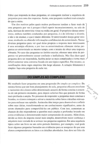 Estimular os alunos a pensar criticamente 259
Fábio que responda às duas perguntas, só conseguirá realizar a sequência de
perguntas para uma das respostas. Assim, uma pergunta receberá mais atenção
do que a outra.
Um dos motivos pelos quais muitos professores tendem a fazer mais de
uma pergunta por vez é porque é fácil repetir inconscientemente, na sala de
aula, técnicas de entrevista vistas na mídia em geral. O propósito dessas entre-
vistas, embora também conduzidas por perguntas, é o de informar e divertir,
e não o de ensinar, o que é muito diferente. O entrevistador deseja gerar inte-
resse, revelando ou obtendo informaçõesconfidenciais do entrevistado. Tentar
diversas perguntas para ver qual delas propicia a resposta mais interessante
é uma estratégia eficiente, e por isso os entrevistadores oferecem várias per-
guntas ao entrevistado ao mesmo tempo, com o intuito de obter uma resposta
vibrante. No caso das perguntas no âmbito escolar, oferecer uma série de per-
guntas vai provavelmente causar confusão e ineficiência. Não fica claro qual
pergunta deve ser respondida, facilita pular as mais complicadas e torna mais
difícil sustentar uma conversa focada em um tópico específico. Em resumo, as
ramificações desta regra empírica têm largo alcance. A solução felizmente é
simples: faça uma pergunta de cada vez.
j.
>O SIMPLES AO COMPLEXO
Dá resultado fazer perguntas em uma progressão Do simples ao complexo. Da
mesma forma que um bom planejamento de aula, perguntas eficazes envolvem
o raciocínio dos alunos sobre determinado assunto de forma concisa e concre-
ta em um primeiro momento, para depois solicitar-lhes que pensem de forma
mais profunda e ampla. No processo de responder a perguntas mais concisas e
focadas, os alunos começam a ativar a memória sobre fatos e detalhes relevan-
tes para embasar sua opinião. Assim eles têm tempo para desenvolvere refletir
sobre suas ideias, transformando-as em conhecimento significativo, antes de
serem chamados para compartilhá-las em público. Com isso, aumentam as
chances de eles responderem a questões mais amplas e profundas levando em
conta evidências e demonstrando maior compreensão do assunto. Além disso,
devido ao êxito da resposta inicial mais simples, desenvolvem maior confiança e
adquirem mais vontade de se arriscar nas perguntas seguintes. Em uma sequência
típica sobre um livro ou um certo período histórico, por exemplo, você pode
fazer algumas perguntas baseadas em evidências para se assegurar de que seus
alunos compreenderam os fatos e os detalhes abordados. Isso deve ser feito do
-?
 