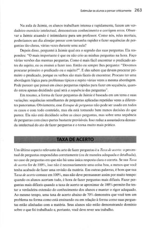 Estimular os alunos a pensar criticamente 263
Na aula de Jaimie, os alunos trabalham intensa e rapidamente, fazem um ver-
dadeiro exercício intelectual, demonstram conhecimento e corrigem erros. Obser-
var a Jaimie atuando é intimidante para um professor. Como nós, reles mortais,
poderíamos um dia almejar pensar com tamanha rapidez e fazer sequênciasde per-
guntas tão claras, várias vezes durante uma aula?
Depois disso, pergunteià Jaimie qual era o segredo das suas perguntas. Ela res-
pondeu: "O mais importante é que eu não crio as minhas perguntas na hora. Faço
várias versões das mesmas perguntas. Como é mais fácil encontrar o predicado an-
tes do sujeito, eu os ensinei a fazer isso. Então eu sempre lhes pergunto: "Devemos
procurar primeiroo predicado ou o sujeito?". E eles sabem que devem procurar pri-
meiro o predicado, porque os verbos são mais fáceis de encontrar. Procuro ter uma
abordagem lógica para problemas típicos e repito várias vezes a mesma abordagem.
Pode parecer que pensei em cinco perguntas rápidas para fazer em sequência, quan-
do estou apenas decidindo qual será a sequênciadas perguntas".
Em resumo, a forma de fazer perguntas de Jaimie é baseada em um tema e suas
variações: sequências semelhantes de perguntas aplicadas repetidas vezes a diferen-
tes panoramas. Obviamente, esse Estoque deperguntas não pode ser usado em todos
os casos e com todo conteúdo, mas ela está tomando bem menos decisões do que
parece. Ela não está decidindo sobre as cinco perguntas, mas sobre uma sequência
de perguntas com cinco partes bastante previsíveis.Isso reduz a assustadora deman-
da intelectual do ato de fazer perguntas e o torna muito mais prático.
Um últimoaspecto relevante da arte de fazer perguntasé a Taxa de acerto: o percen-
tual de perguntas respondidas corretamente (ou de maneira adequada e detalhada),
no caso de perguntasem que não há uma única resposta clara e correta. Sesua Taxa
de acerto for de 100%, isso não é necessariamente uma coisa boa, a menos que você
tenha acabado de fazer uma revisão da matéria. Em outras palavras, é bom que sua
laxa de acerto comece em 100%, mas não deve permanecer assim por muito tempo:
quando os alunos acertam tudo, é hora de fazer perguntas mais difíceis. Fazer per-
guntas mais difíceis quando a taxa de acerto se aproximar de 100% permite-lhetes-
tar a verdadeira extensão do conhecimento dos alunos e manter o rigor adequado.
Ao mesmo tempo, uma taxa de acerto abaixo de 70% demonstra que você tem um
problema na forma como está ensinando ou em relação à forma como suas pergun-
tas estão alinhadas com a matéria. Seus alunos não estão demonstrando domínio
sobre o que foi trabalhado e, portanto, você deve rever seu trabalho.
 